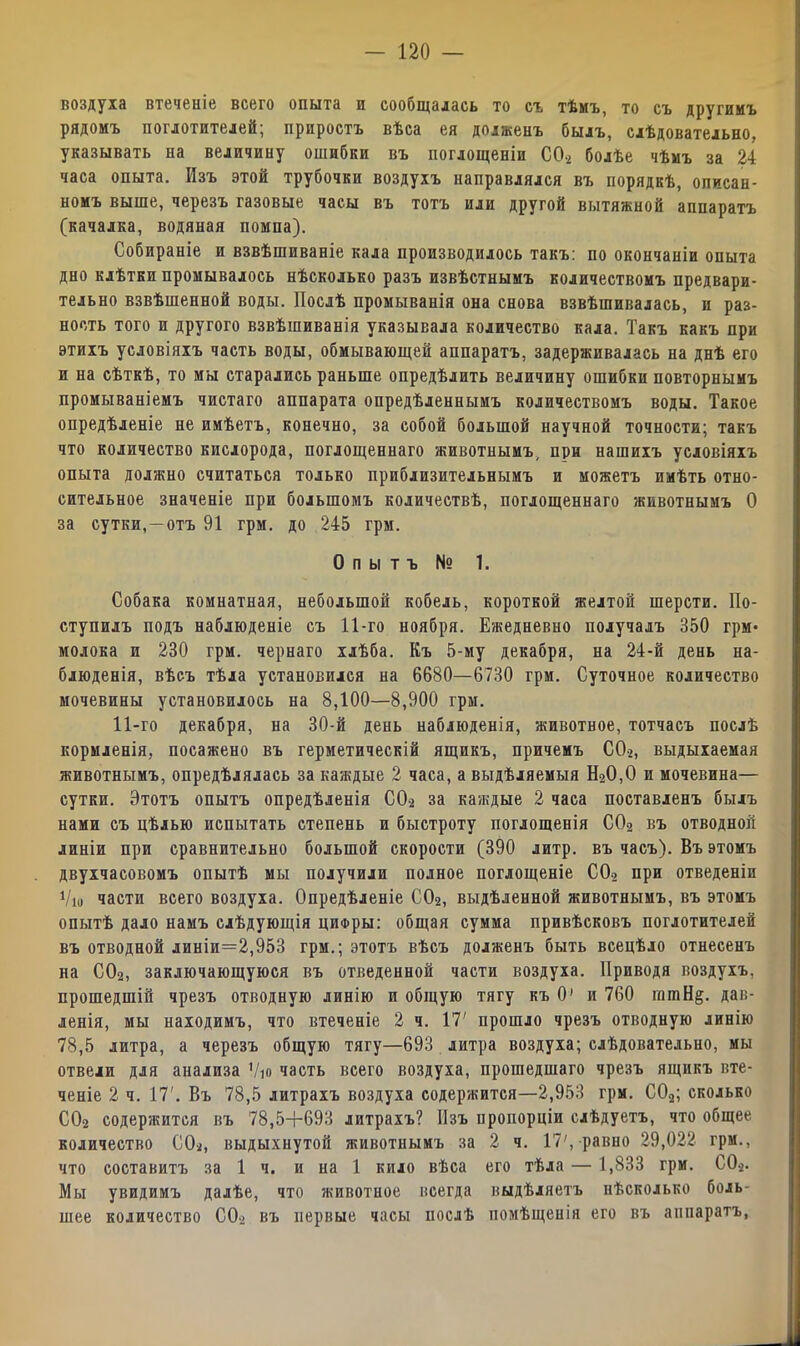 воздуха втеченіе всего опыта и сообщалась то съ тѣмъ, то съ другимъ рядомъ поглотителей; приростъ вѣса ея долженъ былъ, слѣдовательно, указывать на величину ошибки въ поглощеніи С0.2 болѣе чѣмъ за 24 часа опыта. Изъ этой трубочки воздухъ направлялся въ порядкѣ, описан- номъ выше, черезъ газовые часы въ тотъ или другой вытяжной аппаратъ (качалка, водяная помпа). Собираніе и взвѣшиваніе кала производилось такъ: по окончаніи опыта дно клѣтки промывалось нѣсколько разъ извѣстнымъ количествомъ предвари- тельно взвѣшенной воды. Послѣ промыванія она снова взвѣшивалась, и раз- ность того и другого взвѣшиванія указывала количество кала. Такъ какъ при этихъ условіяхъ часть воды, обмывающей аппаратъ, задерживалась на днѣ его и на сѣткѣ, то мы старались раньше опредѣлить величину ошибки повторнымъ промываніемъ чистаго аппарата опредѣленнымъ количествомъ воды. Такое опредѣленіе не имѣетъ, конечно, за собой большой научной точности; такъ что количество кислорода, поглощеннаго животнымъ, при нашихъ условіяхъ опыта должно считаться только приблизительнымъ и можетъ имѣть отно- сительное значеніе при большомъ количествѣ, поглощеннаго животнымъ О за сутки,—отъ 91 грм. до 245 грм. Опытъ № 1. Собака комнатная, небольшой кобель, короткой желтой шерсти. По- ступилъ подъ наблюденіе съ 11-го ноября. Ежедневно получалъ 350 грм* молока и 230 грм. чернаго хлѣба. Къ 5-му декабря, на 24-й день на- блюденія, вѣсъ тѣла установился на 6680—6730 грм. Суточное количество мочевины установилось на 8,100—8,900 грм. 11-го декабря, на 30-й день наблюденія, животное, тотчасъ послѣ кормленія, посажено въ герметическій ящикъ, причемъ СО-2, выдыхаемая животнымъ, опредѣлялась за каждые 2 часа, а выдѣляемыя Н20,0 и мочевина— сутки. Этотъ опытъ опредѣленія С02 за каждые 2 часа поставленъ былъ нами съ цѣлью испытать степень и быстроту поглощенія С02 въ отводной линіи при сравнительно большой скорости (390 литр, въ часъ). Въ этомъ двухчасовомъ опытѣ мы получили полное поглощеніе С02 при отведеніи Ѵю части всего воздуха. Опредѣленіе С02, выдѣленной животнымъ, въ этомъ опытѣ дало намъ слѣдующія цифры: общая сумма привѣсковъ поглотителей въ отводной линіи=2,953 грм.; этотъ вѣсъ долженъ быть всецѣло отнесенъ на С02, заключающуюся въ отведенной части воздуха. Приводя воздухъ, прошедшій чрезъ отводную линію и общую тягу къ 0’ и 760 шшН^. дав- ленія, мы находимъ, что втеченіе 2 ч. 17' прошло чрезъ отводную линію 78,5 литра, а черезъ общую тягу—693 литра воздуха; слѣдовательно, мы отвели для аиализа Ѵю часть всего воздуха, прошедшаго чрезъ ящикъ вте- ченіе 2 ч. 17'. Въ 78,5 литрахъ воздуха содержится—2,953 грм. С02; сколько С02 содержится въ 78,5+693 литрахъ? Изъ пропорціи слѣдуетъ, что общее количество С02, выдыхнутой животнымъ за 2 ч. 17', равно 29,022 грм., что составитъ за 1 ч. и на 1 кило вѣса его тѣла — 1,833 грм. С02. Мы увидимъ далѣе, что животное всегда выдѣляетъ нѣсколько боль- шее количество СО> въ первые часы послѣ помѣщенія его въ аппаратъ,