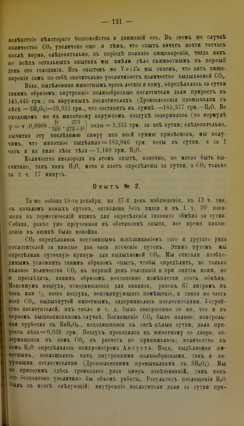 вслѣдствіе нѣкотораго безпокойства и движеній его. Въ этомъ же случаѣ ■количество СО-, увеличено еще и тѣмъ, что опытъ начатъ почти тотчасъ послѣ корма, слѣдовательно, въ періодѣ полнаго пищеваренія, тогда какъ во всѣхъ остальныхъ опытахъ мы имѣли дѣло съживотнымъ въ первый день его голоданія. Изъ опытовъ же Ѵоіі’а мы знаемъ, что актъ пище- варенія самъ по себѣ значительно увеличиваетъ количество выдыхаемой С02. Вода, выдѣленная животнымъ чрезъ легкія и кожу, опредѣлялась за сутки такимъ образомъ: внутренніе полкообразные поглотители дали приростъ въ 145,445 грм.; въ наружныхъ поглотителяхъ {Дрекселевскія промывалки съ вѣсѣ = 8Н.,02)=39,932 грм., что составитъ въ суммѣ —185,377 грм.—Н20. Во входящемъ же къ животному наружномъ воздухѣ содержалось (по Формулѣ р = ѵ .0,0008 . ^ . 2^о) В°ДЬІ = 2’331 ГРМ- за всѣ с?тки; слѣдовательно, вычитая эту послѣднюю циору изъ всей суммы привѣсковъ, мы полу- чимъ. что животное выдѣлило = 183,046 грм. воды въ сутки, а за 1 часъ и на кило вѣса тѣла —1,140 грм. Н20. Количество кислорода въ этомъ опытѣ, конечно, не могло быть вы- считано, такъ какъ Н20, моча и азотъ опредѣлены за сутки, а СО> только за 2 ч. 17 минутъ. Опытъ № 2. Та же собака 18-го декабря, на 37-й день наблюденія, въ 12 ч. дня, съ началомъ новыхъ сутокъ, оставлена безъ пищи и въ 1 ч. 30' поса- жена въ герметическій ящикъ для опредѣленія газоваго обмѣна за сутки. ■Собака, ранѣе уже пріученная къ обстановкѣ опыта, все время нахож- денія въ ящикѣ была покойна. С02 опредѣлялась постояннымъ взвѣшиваніемъ того и другаго ряда ■поглотителей за каждые два часа втеченіе сутокъ. Этимъ путемъ мы опредѣлили суточную кривую для выдыхаемой С02. Мы считали необхо- димымъ усложнить такимъ образомъ опытъ, чтобы опредѣлить, не только валовое количество С02 въ первый день голоданія н при снятіи кожи, но и прослѣдить, какимъ образомъ постепенно измѣняется этотъ обмѣнъ. Максимумъ воздуха, отводившагося для анализа, равенъ 67 литрамъ въ часъ или V» всего воздуха, вентилирующаго помѣщеніе, и такая же часть всей СО», выдыхнутой животнымъ, задер?кивалась поглотителями. Устрой- ство поглотителей, пхъ число и т. д. было совершенно то же, что и въ первомъ вышеописанномъ случаѣ. Поглощеніе С02 было полное: контроль- ная трубочка съ ВаН202., находившаяся въ тягѣ цѣлыя сутки, дала при- ростъ вѣса = 0,038 грм. Воздухъ проводился къ животному со двора; со- держащаяся въ немъ СО., въ расчетъ не принималась; количество въ немъ Н.О опредѣлялось психрометромъ Августа. Вода, выдѣляемая жи- вотнымъ, поглощалась какъ внутренними полкообразными, такъ и на- ружными поглотителями (Дрекселевскими промывалками съ 8Н0О4). Мы не приводимъ здѣсь громаднаго ряда цифръ взвѣшиваній, такъ какъ ато безполезно увеличило бы объемъ работы. Результатъ поглощенія Н»0 'ъілъ въ итогѣ слѣдующій: внутренніе поглотители дали за сутки при-