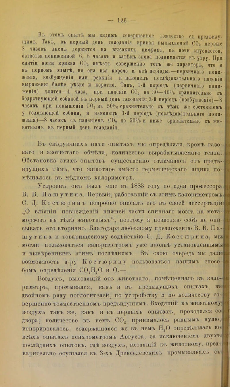 Въ этомъ опытѣ мы видимъ совершенное тождество съ предъиду- іцимъ. Такъ, въ первый день гоюданія кривая выдыхаемой С02 первые 8 часовъ днемъ держится на высокихъ цифрахъ, къ ночи спускается, остается пониженной 6, 8 часовъ и затѣмъ снова поднимается къ утру. При снятіи кожи кривая С02 имѣетъ совершенно тотъ же характеръ, что и въ первомъ опытѣ, но она вся короче и всѣ періоды,—первичнаго пони- женія, возбужденія или реакціи и наконецъ послѣдовательнаго паденія выражены болѣе рѣзко и коротко. Такъ, 1-й періодъ (первичнаго пони- женія) длится—4 часа, при паденіи С02 на 30—40°/о сравнительно съ бодрствующей собакой въ первый день голоданія; 2-й періодъ (возбужденія)—8 часовъ при повышеніи С02 на 50°/о сравнительно съ тѣмъ же состояніемъ у голодающей собаки, и наконецъ 8-й періодъ (послѣдовательнаго пони- женія)—8 часовъ съ паденіемъ С02 до 50°/о и ниже сравнительно съ жи- вотнымъ въ первый день голоданія. Въ слѣдующихъ пяти опытахъ мы опредѣляли, кромѣ газо- ваго и азотистаго обмѣна, количество вырабатываемаго тепла. Обстановка этихъ опытовъ существенно отличалась отъ предъ- идущихъ тѣмъ, что животное вмѣсто герметическаго ящика по- мѣщалось въ мѣдномъ калориметрѣ. Устроенъ онъ былъ еще въ 1883 году по идеи профессора B. В. Пашутина. Первый, работавшій съ этимъ калориметромъ C. Д. Костю р инъ подробно описалъ его въ своей дессертаціи' „О вліяніи поврежденій нижней части спиннаго мозга на мета- морфозъ въ тѣлѣ животныхъ40, поэтому я позволяю себѣ не опи- сывать его вторично. Благодаря любезному предложенію В. В. П а- шутина и товарищескому содѣйствію С. Д. К остюрина, мы могли пользоваться калориметромъ уже вполнѣ установленнымъ; и вывѣреннымъ этимъ послѣднимъ. Въ свою очередь мы дали1 возможность д-ру Костюрину пользоваться нашимъ спосо- бомъ опредѣленія С02Н.,0 и О.— Воздухъ, выходящій отъ животнаго, помѣщеннаго въ кало- риметръ, промывался, какъ и въ предыдущихъ опытахъ, въ двойномъ ряду поглотителей, по устройству и по количеству со- вершенно тождественномъ предъидущимъ. Входящій къ Ях-ивотному І воздухъ такъ же, какъ и въ первыхъ опытахъ, проводился со двора; количество въ немъ С0.2 принималось равнымъ нулю, игнорировалось: содержащаяся же въ немъ Н20 опредѣлялась во всѣхъ опытахъ психрометромъ Августа, за исключеніемъ двухъ послѣднихъ опытовъ, гдѣ воздухч», входящій къ животному, пред- варительно осушался въ 3-хъ Дрекселевскихъ промывал к ахъ съ