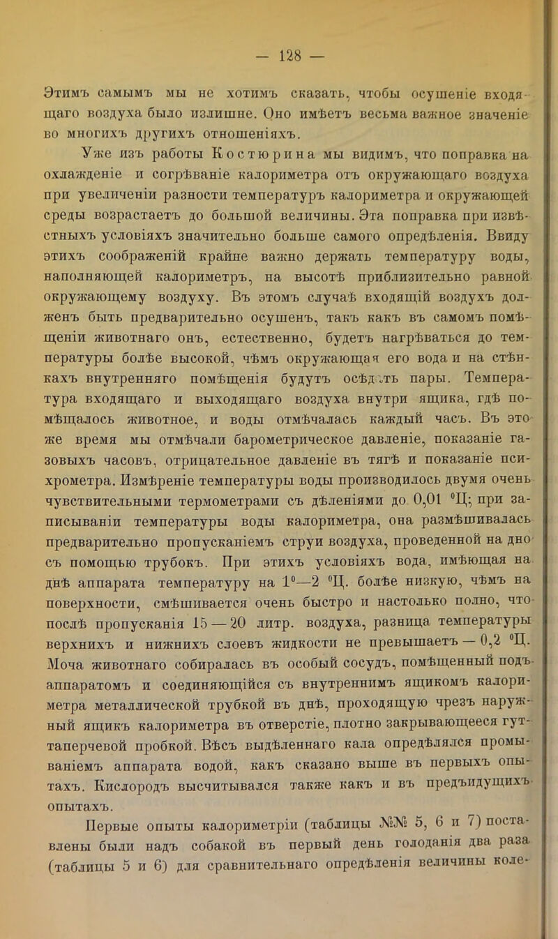 Этимъ самымъ мы не хотимъ сказать, чтобы осушеніе входя- щаго воздуха было излишне. Оно имѣетъ весьма важное значеніе во многихъ другихъ отношеніяхъ. Уже изъ работы Ко с тюри на мы видимъ, что поправка на охлажденіе и согрѣваніе калориметра отъ окружающаго воздуха при увеличеніи разности температуръ калориметра и окружающей среды возрастаетъ до большой величины. Эта поправка при извѣ- стныхъ условіяхъ значительно больше самого опредѣленія. Ввиду этихъ соображеній крайне важно держать температуру воды, наполняющей калориметръ, на высотѣ приблизительно равной окружающему воздуху. Въ этомъ случаѣ входящій воздухъ дол- женъ быть предварительно осушенъ, такъ какъ въ самомъ помѣ- щеніи животнаго онъ, естественно, будетъ нагрѣваться до тем- пературы болѣе высокой, чѣмъ окружающая его вода и на стѣн- кахъ внутренняго помѣщенія будутъ осѣдлъ пары. Темпера- тура входящаго и выходящаго воздуха внутри ящика, гдѣ по- мѣщалось животное, и воды отмѣчалась каждый часъ. Въ это же время мы отмѣчали барометрическое давленіе, показаніе га- зовыхъ часовъ, отрицательное давленіе въ тягѣ и показаніе пси- хрометра. Измѣреніе температуры воды производилось двумя очень чувствительными термометрами съ дѣленіями до 0,01 °Ц:, при за- писываніи температуры воды калориметра, она размѣшивалась предварительно пропусканіемъ струи воздуха, проведенной на дно съ помощью трубокъ. При этихъ условіяхъ вода, имѣющая на днѣ аппарата температуру на 1°—2 °Ц. болѣе низкую, чѣмъ на поверхности, смѣшивается очень быстро и настолько полно, что послѣ пропусканія 15 — 20 литр, воздуха, разница температуры верхнихъ и нижнихъ слоевъ жидкости не превышаетъ 0,2 °Ц. Моча животнаго собиралась въ особый сосудъ, помѣщенный подъ аппаратомъ и соединяющійся съ внутреннимъ ящикомъ калори- метра металлической трубкой въ днѣ, проходящую чрезъ наруж- ный ящикъ калориметра въ отверстіе, плотно закрывающееся гут- таперчевой пробкой. Вѣсъ выдѣленнаго кала опредѣлялся промы- ваніемъ аппарата водой, какъ сказано выше въ первыхъ опы- тахъ. Кислородъ высчитывался также какъ и въ предъидущихъ опытахъ. Первые опыты калориметріи (таблицы №№ 5, б и поста- влены были надъ собакой въ первый день голоданія два раза (таблицы 5 и 6) для сравнительнаго опредѣленія величины коле-