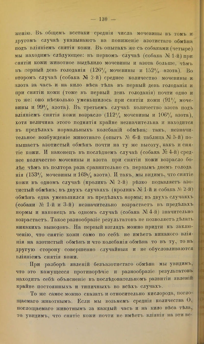 180 - женію. Въ общемъ всетаки среднія числа мочевины въ томъ и другомъ случаѣ указываютъ на пониженіе азотистаго обмѣна подъ вліяніемъ снятія кожи. Въ опытахъ же съ собаками (четыре) мы находимъ слѣдующее: въ нервомъ случаѣ (собака № 1-й) при снятіи кожи 'животное выдѣлило мочевины и азота больше, чѣмъ въ первый день голоданія (126% мочевины и 152% азота). Во второмъ случаѣ (собака № 2-й) среднее количество мочевины и азота за часъ и на кило вѣса тѣла въ первый день голоданія и при снятіи кожи (тоже въ первый день голоданія) почти одно и то нее: оно нѣсколько уменьшилось при снятіи кожи (91% моче- вины и 99% азота). Въ третьемъ случаѣ количество азота подъ вліяніемъ снятія кожи возрасло (112% мочевины и 106% азота), хотя величина этого поднятія крайне незначительна и находится въ предѣлахъ нормальныхъ колебаній обмѣна: такъ, незначи- тельное возбужденіе животнаго (опытъ № 6-й таблица № 5-й) по- вышаетъ азотистый обмѣнъ почти на ту же высоту, какъ и сня- тіе кожи. И наконецъ въ послѣднемъ случаѣ (собака ЗГу 4-й) сред- нее количество мочевины и азота, при снятіи кожи возрасло бо- лѣе чѣмъ въ полтора раза сравнительно съ первымъ днемъ голода нія (153% мочевины и 169о/0 азота). И такъ, мы видимъ, что снятіе кожи въ одномъ случаѣ (кроликъ № 2-й) рѣзко подавляетъ азо- тистый обмѣнъ; въ двухъ случаяхъ (кроликъ № 1-й и собака №• 2-й) обмѣнъ едва уменьшился въ предѣлахъ нормы; въ двухъ случаяхъ (собаки ЛЬ 1-й и 3-й) незначительно возрастаетъ въ предѣлахъ нормы и наконецъ въ одномъ случаѣ (собака № 4-й) значительно возрастаетъ. Такое разнообразіе результатовъ не позволяетъ дѣлать никакихъ выводовъ. На первый взглядъ можно придти къ заклю- ченію, что снятіе кожи само по себѣ не имѣетъ никакого влія- нія на азотистый обмѣнъ и что колебанія обмѣна то въ ту, то въ другую сторону совершенно случайныя и не обусловливаются вліяніемъ снятія кожи. При разборѣ явленій безъазотистаго обмѣна мы увидимъ, что это кажущееся противорѣчіе и разнообразіе результатовъ находитъ себѣ об'ьясненіе въ послѣдовательномъ развитіи явленій крайне постоянныхъ и типичныхъ во всѣхъ случахъ. То же самое можно сказать и относительно кислорода, погло- щаемаго животнымъ. Если мы возьмемъ среднія количества О, поглощаемаго животнымъ за каждый часъ и на кило вѣса тѣла, то увидимъ, что снятіе кожи почти не имѣетъ вліянія на эти ве-