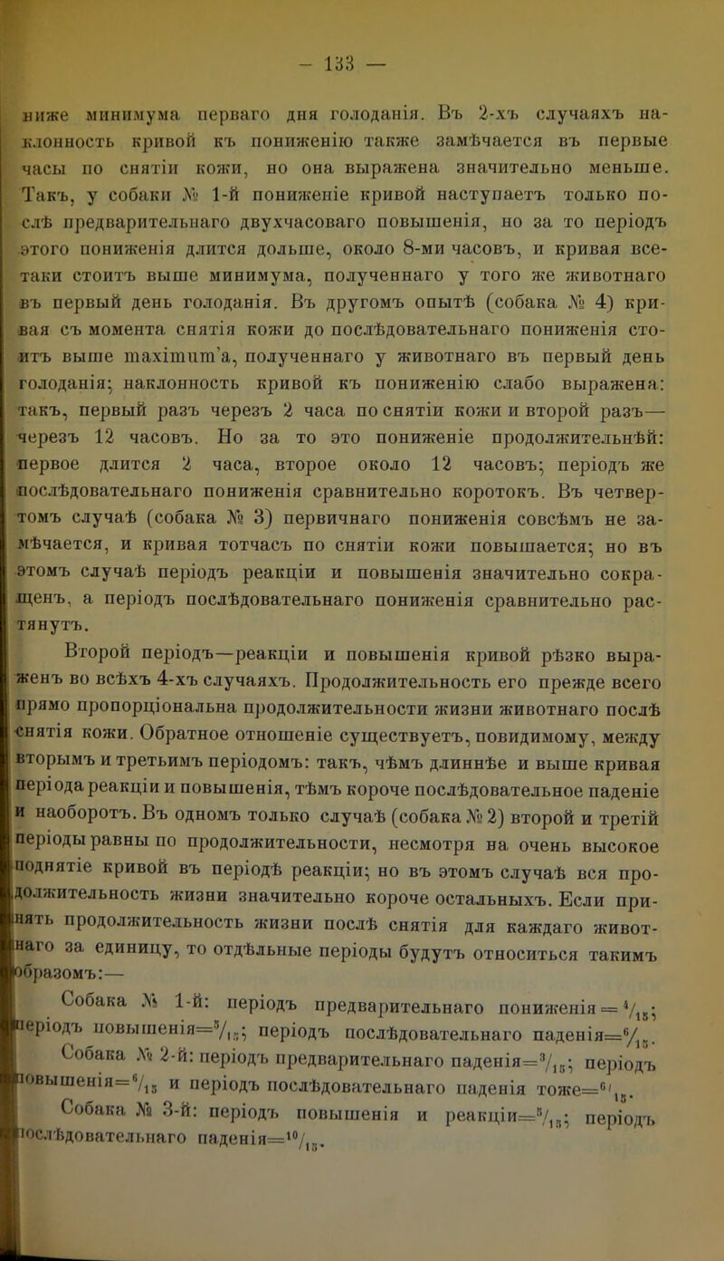 ниже минимума перваго дня голоданія. Въ 2-хъ случаяхъ на- клонность кривой къ пониженію также замѣчается въ первые часы по снятіи кожи, но она выра?кена значительно меньше. Такъ, у собаки 1-й пониженіе кривой наступаетъ только по- слѣ предварительнаго двухчасоваго повышенія, но за то періодъ этого пониженія длится дольше, около 8-ми часовъ, и кривая все- таки стоитъ выше минимума, полученнаго у того же животнаго въ первый день голоданія. Въ другомъ опытѣ (собака № 4) кри- вая съ момента снятія конги до послѣдовательнаго пониженія сто- итъ выше тахітшп’а, полученнаго у животнаго въ первый день голоданія* наклонность кривой къ пониженію слабо выражена: такъ, первый разъ черезъ 2 часа по снятіи кожи и второй разъ— черезъ 12 часовъ. Но за то это пониженіе продолжительнѣй: первое длится 2 часа, второе около 12 часовъ; періодъ же послѣдовательнаго пониженія сравнительно коротокъ. Въ четвер- томъ случаѣ (собака № 3) первичнаго пониженія совсѣмъ не за- мѣчается, и кривая тотчасъ по снятіи кожи повышается; но въ этомъ случаѣ періодъ реакціи и повышенія значительно сокра- щенъ, а періодъ послѣдовательнаго пониженія сравнительно рас- тянутъ. Второй періодъ—реакціи и повышенія кривой рѣзко выра- женъ во всѣхъ 4-хъ случаяхъ. Продолжительность его прежде всего прямо пропорціональна продолжительности жизни животнаго послѣ снятія кожи. Обратное отношеніе существуетъ, повидимому, между вторымъ и третьимъ періодомъ: такъ, чѣмъ длиннѣе и выше кривая періода реакціи и повышенія, тѣмъ короче послѣдовательное паденіе и наоборотъ. Въ одномъ только случаѣ (собака № 2) второй и третій періоды равны по продолжительности, несмотря на очень высокое поднятіе кривой въ періодѣ реакціи; но въ этомъ случаѣ вся про- должительность жизни значительно короче остальныхъ. Если при- нять продолжительность жизни послѣ снятія для каждаго живот- наго за единицу, то отдѣльные періоды будутъ относиться такимъ бразомъ:— Собака Л‘ 1-й: періодъ предварительнаго пониженія = */18; еріодъ повышенія^'/,,; періодъ послѣдовательнаго паденія=6/г.. Собака До 2-й: періодъ предварительнаго паденія=3/15; періодъ овышенія=6/15 и періодъ послѣдовательнаго паденія тоже=°'18. Собака № 3-й: періодъ повышенія и реакціи=8/1,1; періодъ юслѣдовательнаго паденія=10/,к.