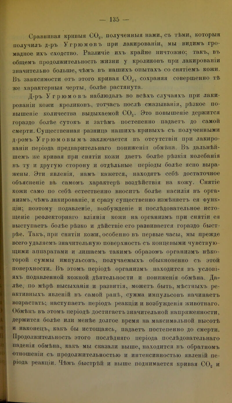 Сравнивая кривыя СО,, полученныя нами, съ тѣми, которыя получилъ д-ръ У трюмовъ при лакированіи, мы видимъ гро- мадное ихъ сходство. Различіе ихъ крайне ничтожно^ такъ, въ общемъ продолжительность жизни у кроликовъ при лакированіи значительно больше, чѣмъ въ нашихъ опытахъ со снятіемъ кожи. Въ зависимости отъ этого кривая СО,, сохраняя совершенно тѣ же характерныя черты, болѣе растянута. Д-ръ У трюмовъ наблюдалъ во всѣхъ случаяхъ при лаки- рованіи кожи кроликовъ, тотчасъ послѣ смазыванія, рѣзкое по- вышеніе количества выдыхаемой СО,. Это повышеніе держится гораздо болѣе сутокъ и затѣмъ постепенно падаетъ до самой смерти. Существенная разница нашихъ кривыхъ съ полученными д-ромъ Угрюм овымъ заключается въ отсутствіи при лакиро- ваніи періода предварительнаго пониженія обмѣна. Въ дальнѣй- шемъ же кривая при снятіи кожи даетъ болѣе рѣзкія колебанія въ ту и другую сторону и отдѣльные періоды болѣе ясно выра- жены. Эти явленія, намъ кажется, находятъ себѣ достаточное объясненіе въ самомъ характерѣ воздѣйствія на кожу. Снятіе кожи само по себѣ естественно вноситъ болѣе насилія въ орга- низмъ, чѣмъ лакированіе, и сразу существенно измѣняетъ ея Функ- ціи- поэтому подавленіе, возбужденіе и послѣдовательное исто- щеніе рефлекторнаго вліянія кожи на организмъ при снятіи ея выступаетъ болѣе рѣзко и дѣйствіе его развивается гораздо быст- рѣе. Такъ, при снятіи кожи, особенно въ первые часы, мы прежде всего удаляемъ значительную поверхность съ концевыми чувствую- щими аппаратами и лишаемъ такимъ образомъ организмъ нѣко- торой суммы импульсовъ, получаемыхъ обыкновенно съ этой поверхности. Въ этомъ періодѣ организмъ находится въ услові- яхъ подавленной кожной дѣятельности и пониженія обмѣна. Да- лѣе, по мѣрѣ высыханія и развитія, можетъ быть, мѣстныхъ ре- активныхъ явленій въ самой ранѣ, сумма импульсовъ начинаетъ возрастать- наступаетъ періодъ реакціи и возбужденія животнаго. Обмѣнъ въ этомъ періодѣ достигаетъ значительной напряженности, держится болѣе или менѣе долгое время на. максимальной высотѣ и наконецъ, какъ бы истощаясь, падаетъ постепенно до смерти. Продолжительность этого послѣдняго періода послѣдовательнаго паденія обмѣна, какъ мы сказали выше, находится въ обратномъ отношеніи съ продолжительностью и интенсивностью явленій пе- ріода реакціи. Чѣмъ быстрѣй и выше поднимается кривая СО, и