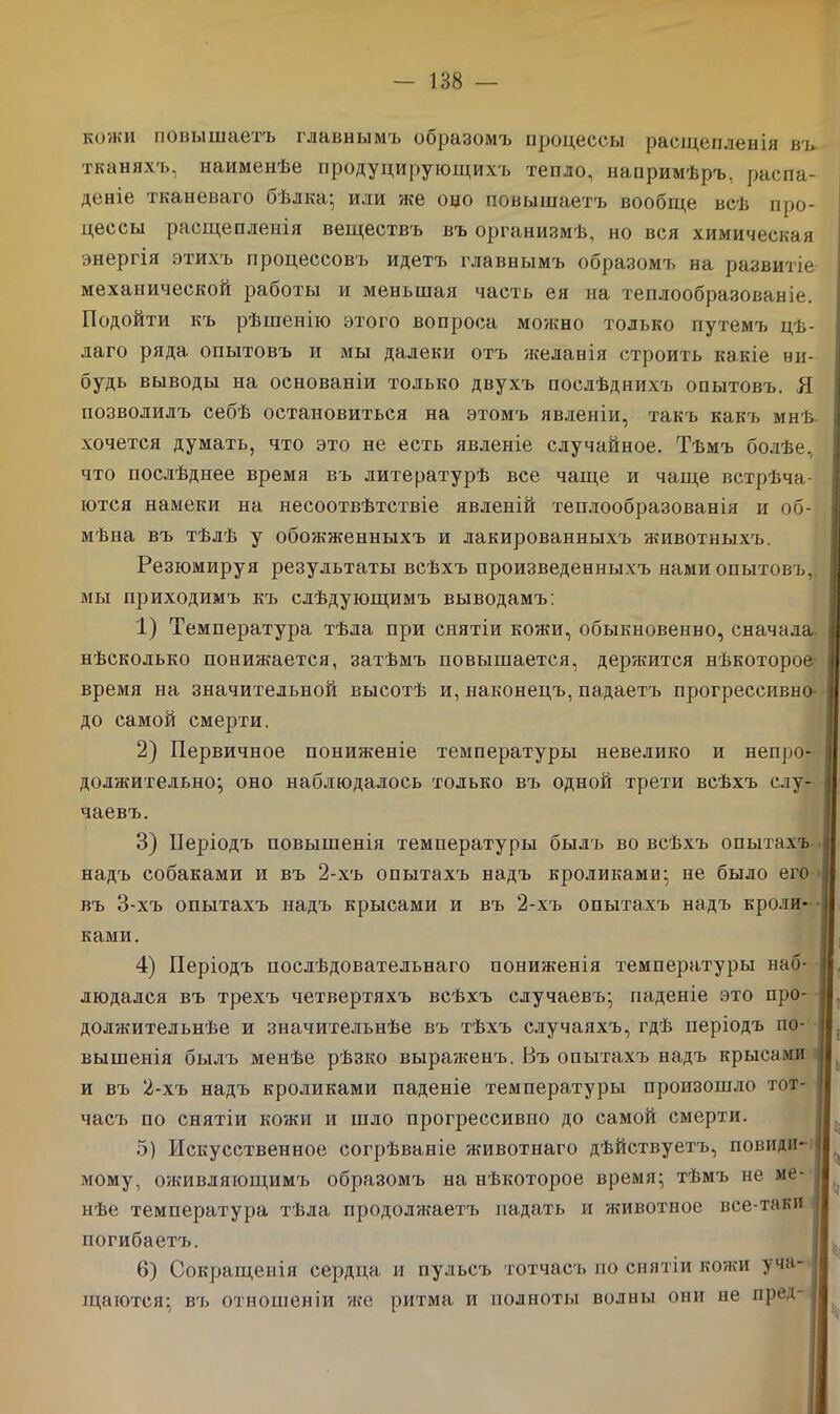 кожи повышаетъ главнымъ образомъ процессы расщепленія въ тканяхъ, наименѣе продуцирующихъ тепло, напримѣръ, распа- деніе тканеваго бѣлка; или же оцо повышаетъ вообще всѣ про- цессы расщепленія веществъ въ организмѣ, но вся химическая энергія этихъ процессовъ идетъ главнымъ образомъ на развитіе механической работы и меньшая часть ея на теплообразованіе. Подойти къ рѣшенію этого вопроса можно только путемъ цѣ- лаго ряда опытовъ и мы далеки отъ желанія строить какіе ни- будь выводы на основаніи только двухъ послѣднихъ опытовъ. Я позволилъ себѣ остановиться на этомъ явленіи, такъ какъ мнѣ. хочется думать, что это не есть явленіе случайное. Тѣмъ болѣе, что послѣднее время въ литературѣ все чаще и чаще встрѣча- ются намеки на несоотвѣтствіе явленій теплообразованія и об- мѣна въ тѣлѣ у обожженныхъ и лакированныхъ животныхъ. Резюмируя результаты всѣхъ произведенныхъ нами опытовъ, мы приходимъ къ слѣдующимъ выводамъ: 1) Температура тѣла при снятіи кожи, обыкновенно, сначала нѣсколько понижается, затѣмъ повышается, держится нѣкоторое время на значительной высотѣ и, наконецъ, падаетъ прогрессивно до самой смерти. 2) Первичное пониженіе температуры невелико и непро- должительно; оно наблюдалось только въ одной трети всѣхъ слу- чаевъ. 3) Періодъ повышенія температуры былъ во всѣхъ опытахъ і надъ собаками и въ 2-хъ опытахъ надъ кроликами; не было его въ 3-хъ опытахъ надъ крысами и въ 2-хъ опытахъ надъ кроли- ками. 4) Періодъ послѣдовательнаго пониженія температуры наб- людался въ трехъ четвертяхъ всѣхъ случаевъ; паденіе это про- | должительнѣе и значительнѣе въ тѣхъ случаяхъ, гдѣ періодъ по- вышенія былъ менѣе рѣзко выраженъ. Въ опытахъ надъ крысами и въ 2-хъ надъ кроликами паденіе температуры произошло тот- часъ по снятіи кожи и шло прогрессивно до самой смерти. 5) Искусственное согрѣваніе животнаго дѣйствуетъ, повиди- мому, оживляющимъ образомъ на нѣкоторое время; тѣмъ не ме- нѣе температура тѣла продолжаетъ падать и яшвотное все-таки погибаетъ. 6) Сокращенія сердца и пульсъ тотчасъ по снятіи кожи уча- щаются; въ отношеніи же ритма и полноты волны они не пред-