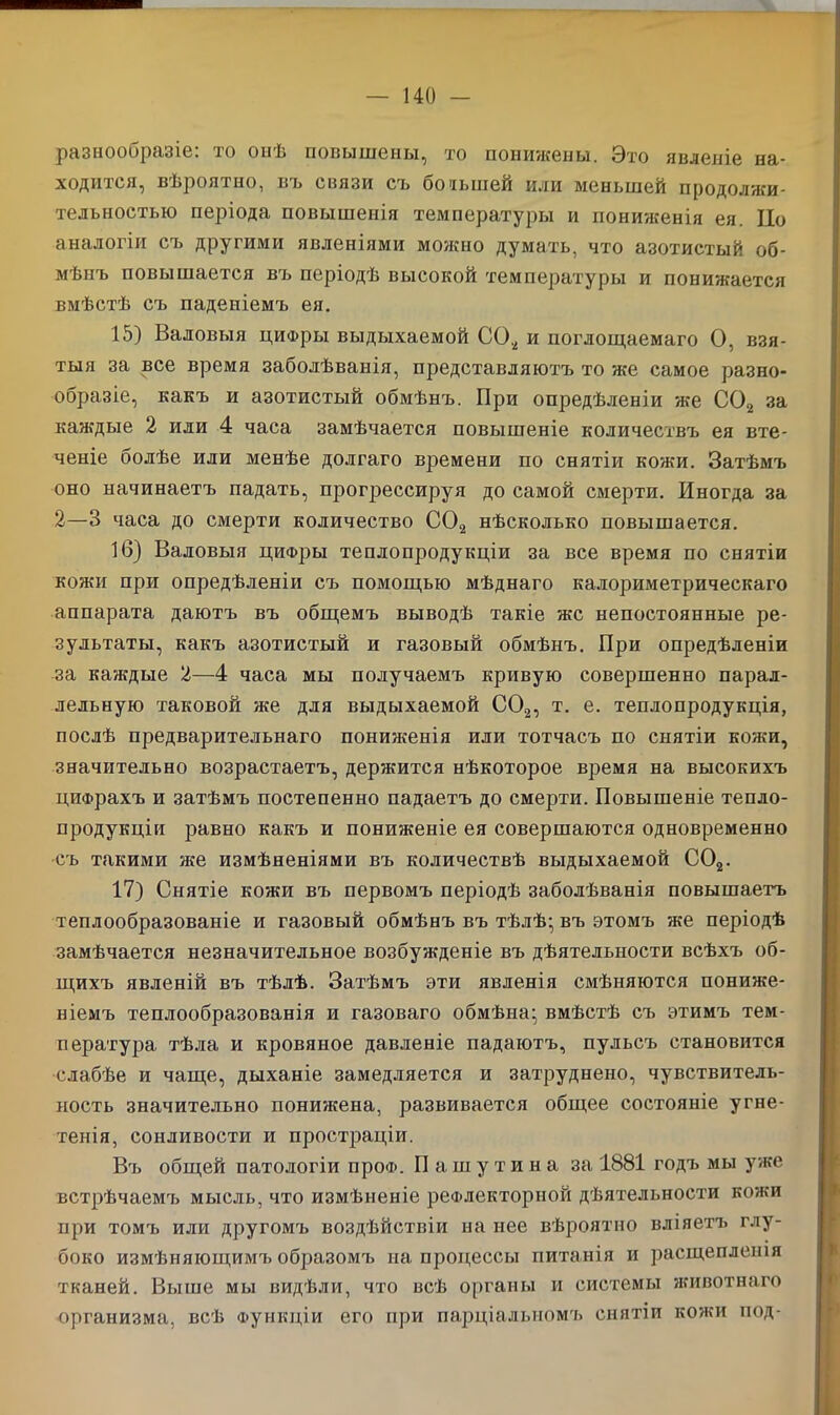 разнообразіе: то онѣ повышены, то понижены. Это явленіе на- ходится, вѣроятно, вь связи съ большей или меньшей продолжи- тельностью періода повышенія температуры и пониженія ея. По аналогіи съ другими явленіями можно думать, что азотистый об- мѣнъ повышается въ періодѣ высокой температуры и понижается вмѣстѣ съ паденіемъ ея. 15) Валовыя цифры выдыхаемой С02 и поглощаемаго О, взя- тыя за все время заболѣванія, представляютъ то же самое разно- образіе, какъ и азотистый обмѣнъ. При опредѣленіи же С02 за каждые 2 или 4 часа замѣчается повышеніе количествъ ея вте- ченіе болѣе или менѣе долгаго времени по снятіи кожи. Затѣмъ оно начинаетъ падать, прогрессируя до самой смерти. Иногда за 2—3 часа до смерти количество С02 нѣсколько повышается. 16) Валовыя цифры теплопродукціи за все время по снятіи кожи при опредѣленіи съ помощью мѣднаго калориметрическаго аппарата даютъ въ общемъ выводѣ такіе же непостоянные ре- зультаты, какъ азотистый и газовый обмѣнъ. При опредѣленіи за каждые 2—4 часа мы получаемъ кривую совершенно парал- лельную таковой же для выдыхаемой С02, т. е. теплопродукція, послѣ предварительнаго пониженія или тотчасъ по снятіи кожи, значительно возрастаетъ, держится нѣкоторое время на высокихъ цифрахъ и затѣмъ постепенно падаетъ до смерти. Повышеніе тепло- продукціи равно какъ и пониженіе ея совершаются одновременно съ такими же измѣненіями въ количествѣ выдыхаемой С02. 17) Снятіе кожи въ первомъ періодѣ заболѣванія повышаетъ теплообразованіе и газовый обмѣнъ въ тѣлѣ- въ этомъ же періодѣ замѣчается незначительное возбужденіе въ дѣятельности всѣхъ об- щихъ явленій въ тѣлѣ. Затѣмъ эти явленія смѣняются пониже- ніемъ теплообразованія и газоваго обмѣна:, вмѣстѣ съ этимъ тем- пература тѣла и кровяное давленіе падаютъ, пульсъ становится слабѣе и чаще, дыханіе замедляется и затруднено, чувствитель- ность значительно понижена, развивается общее состояніе угне- тенія, сонливости и простраціи. Въ общей патологіи про®. Пашутина за 1881 годъ мы уже встрѣчаемъ мысль, что измѣненіе рефлекторной дѣятельности кожи при томъ или другомъ воздѣйствіи на нее вѣроятно вліяетъ глу- боко измѣняющимъ образомъ на процессы питанія и расщепленія тканей. Выше мы видѣли, что всѣ органы и системы животнаго организма, всѣ Функціи его при парціальномъ снятіи кожи под-