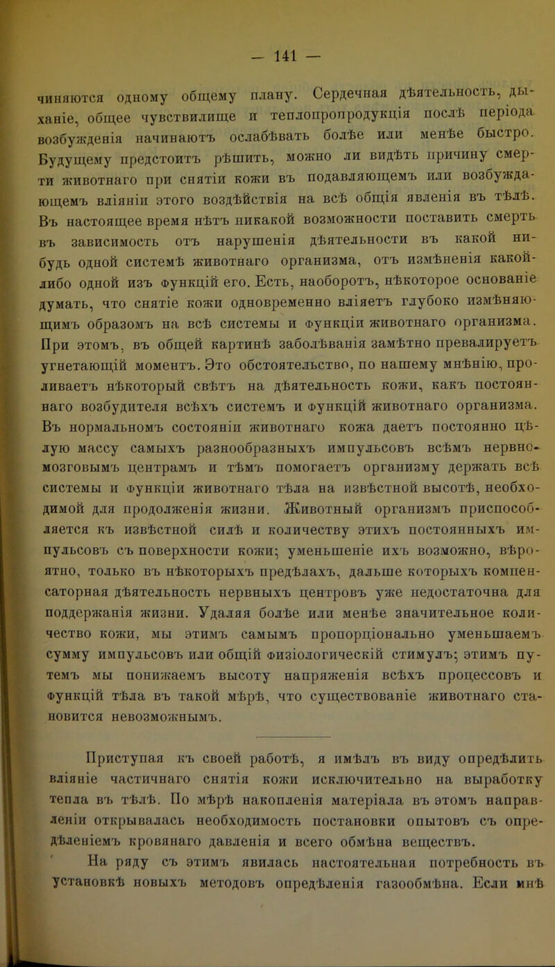 чиняются одному общему плану. Сердечная дѣятельность, ды- ханіе, общее чувствилище и теплопропродукція послѣ періода возбужденія начинаютъ ослабѣвать болѣе или менѣе быстро. Будущему предстоитъ рѣшить, можно ли видѣть причину смер- ти животнаго при снятіи кожи въ подавляющемъ или возбужда- ющемъ вліяніи этого воздѣйствія на всѣ общія явленія въ тѣлѣ. Въ настоящее время нѣтъ никакой возможности поставить смерть въ зависимость отъ нарушенія дѣятельности въ какой ни- будь одной системѣ животнаго организма, отъ измѣненія какой- либо одной изъ Функцій его. Есть, наоборотъ, нѣкоторое основаніе думать, что снятіе кожи одновременно вліяетъ глубоко измѣняю- щимъ образомъ на всѣ системы и Функціи животнаго организма. При этомъ, въ общей картинѣ заболѣванія замѣтно превалируетъ угнетающій моментъ. Это обстоятельство, по нашему мнѣнію, про- ливаетъ нѣкоторый свѣтъ на дѣятельность кожи, какъ постоян- наго возбудителя всѣхъ системъ и Функцій животнаго организма. Въ нормальномъ состояніи животнаго кожа даетъ постоянно цѣ- лую массу самыхъ разнообразныхъ импульсовъ всѣмъ нервно- мозговымъ центрамъ и тѣмъ помогаетъ организму держать всѣ системы и Функціи животнаго тѣла на извѣстной высотѣ, необхо- димой для продолженія жизни. Животный организмъ приспособ- ляется къ извѣстной силѣ и количеству этихъ постоянныхъ им- пульсовъ съ поверхности кожи; уменьшеніе ихъ возможно, вѣро- ятно, только въ нѣкоторыхъ предѣлахъ, дальше которыхъ компен- саторная дѣятельность нервныхъ центровъ уже недостаточна для поддержанія жизни. Удаляя болѣе или менѣе значительное коли- чество кожи, мы этимъ самымъ пропорціонально уменьшаемъ сумму импульсовъ или общій Физіологическій стимулъ; этимъ пу- темъ мы понижаемъ высоту напряженія всѣхъ процессовъ и функцій тѣла въ такой мѣрѣ, что существованіе животнаго ста- новится невозможнымъ. Приступая къ своей работѣ, я имѣлъ въ виду опредѣлить вліяніе частичнаго снятія кояш исключительно на выработку тепла въ тѣлѣ. По мѣрѣ накопленія матеріала въ этомъ направ- леніи открывалась необходимость постановки опытовъ съ опре- дѣленіемъ кровянаго давленія и всего обмѣна веществъ. На ряду съ этимъ явилась настоятельная потребность въ установкѣ новыхъ методовъ опредѣленія газообмѣна. Если мнѣ