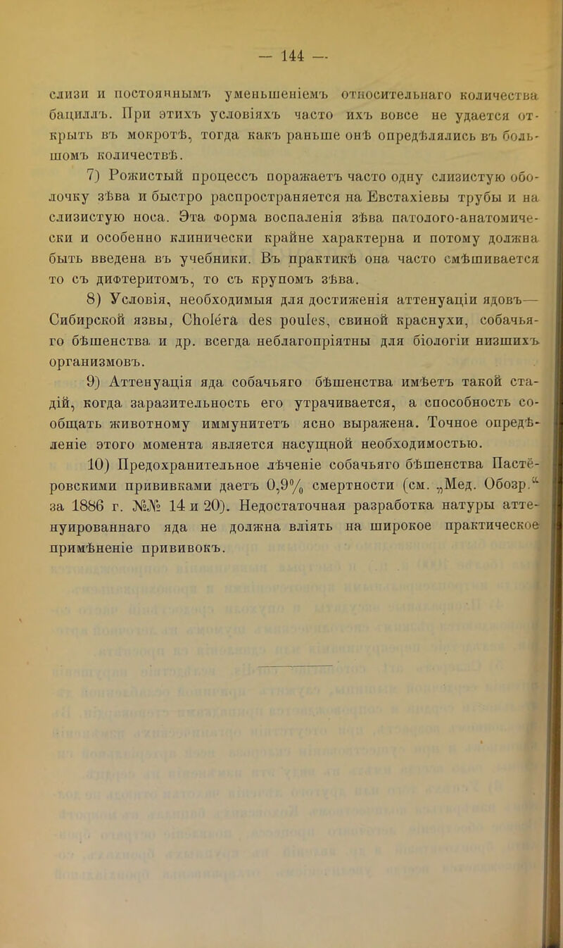 слизи и постояннымъ уменьшеніемъ относительнаго количества бациллъ. При этихъ условіяхъ часто ихъ вовсе не удается от- крыть въ мокротѣ, тогда какъ раньше онѣ опредѣлялись въ боль- шомъ количествѣ. 7) Рожистый процессъ поражаетъ часто одну слизистую обо- лочку зѣва и быстро распространяется на Евстахіевы трубы и на слизистую носа. Эта Форма воспаленія зѣва патолого-анатомиче- ски и особенно клинически крайне характерна и потому должна быть введена въ учебники. Въ практикѣ она часто смѣшивается то съ дифтеритомъ, то съ крупомъ зѣва. 8) Условія, необходимыя для достюкенія аттенуаціи ядовъ— Сибирской язвы, Сйоіёга с1е§ роиіез, свиной краснухи, собачья- го бѣшенства и др. всегда неблагопріятны для біологіи низшихъ организмовъ. 9) Аттенуація яда собачьяго бѣшенства имѣетъ такой ста- дій, когда заразительность его утрачивается, а способность со- общать животному иммунитетъ ясно выражена. Точное опредѣ- леніе этого момента является насущной необходимостью. 10) Предохранительное лѣченіе собачьяго бѣшенства Пасте- ровскими прививками даетъ 0,9% смертности (см. „Мед. Обозр.'1 за 1886 г. 14 и 20). Недостаточная разработка натуры атте- нуированнаго яда не должна вліять на широкое практическое примѣненіе прививокъ.