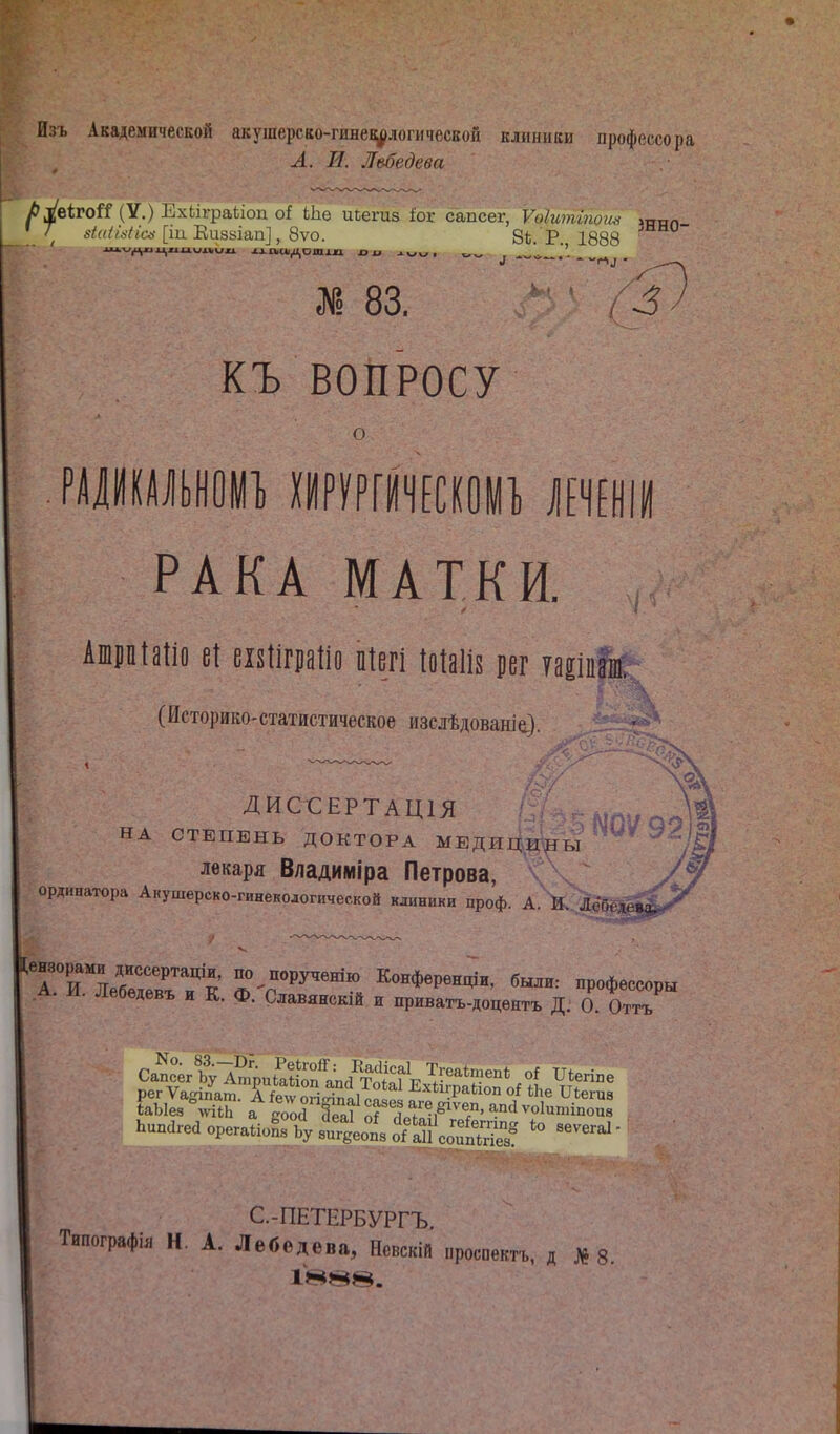 Изъ Академической акушерсао-гинеі^логичесЕой клиники профессора А. И. Лебедева і&УеігоГГ (V.) і':хііг|)аііои оі ЬЬе исегиз іог сапсег, Ѵоіитгпоги^ ітг„п ^^Ѵ^/^Ѵ/сс.-[іи Еиааіап], 8ѵо. 8ѣ. Р. 1888 ж 83. КЪ ВОПРОСУ о РАІИШЫІОІП) ІИРУРтЕСІОУІ, \т\і РАКА МАТКИ. Ашрпіаііо еі еізііграііо піегі іоіаііз рег уаеіпрСг^ (ИсторикО'статистическое изслѣдованіе). • ДИССЕРТАЦ1Я НА СТЕПЕНЬ ДОКТОРА МЕДИЦ.^^Ы лекаря Владиіиіра Петрова, ординатора Акушерско-гинекологической клиники проф. А. И. Лобеде» ^Т'и'^ъГГяГЛ ^Г'^'' Конференщи, были: профессоры А. )Л. Лебѳдевъ и К. Ф. Славянскій и приватъ-доцѳнтъ Д: О. Оттъ рег Ѵа-іпат Тіелѵ огіігіпІ^^ ЕхкграЫоп оі іЬе ПЬегца Ьипагеаорега1іоГ4вГ,иіо'Га!1^^^^^^^^^  С.-ПЕТЕРБУРГЪ. Типографы Н. А. Лебедева, Невскій проспектъ, д №8.