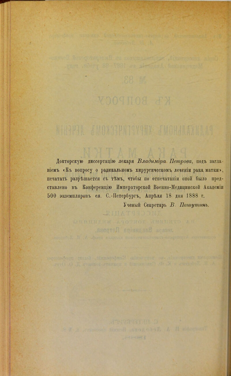 Докторскую диссертацію лекаря Владиміра Петрова, подъ загла- віемъ «Къ вопросу о радиЕадьномъ іирургичесвомъ леченіи рава матки >, печатать разрѣшается съ тѣмъ, чтобы по отпечатаніи оной было пред- ставлено въ Конференцію Императорской Военно-Медицинской Академіи 500 экземпляровъ ея. С.-Петербургъ, Апрѣля 18 дня 1888 г. Ученый Секретарь В. Пашутинъ.