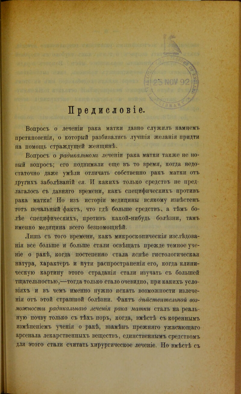 Предисловіе. Вопросъ о леченіи рака матки давно служилъ камнемъ преткновенія, о который разбивались лучшія желанія придти па помощь страждущей женщинѣ. Вопросъ о радшальномъ леченіи рака матки также не но- вый вопросъ; его поднимали еще въ то время, когда недо- статочно даже умѣли отличать собственно ракъ матки отъ другихъ заболѣваній ея. И какихъ только средствъ не пред- лагалось съ давняго времени, какъ специфическихъ противъ рака матки! Но изъ исторіи медицины всякому извѣстенъ тотъ печальный фактъ, что гдѣ больше средствъ, а тѣмъ бо- лѣе специфическихъ, противъ какой-нибудь болѣзни, тамъ именно медицина всего безпомощнѣй. Липіь съ того времени, какъ микроскопическія изслѣдова- нія все больше и больше стали освѣщать прежде темное уче- те о ракѣ, когда постепенно стала яснѣе гистологическая натура, характеръ и пути распространенія его, когда клини- ческую картину этого страданія стали изучать съ большей тщательностью,—тогда только стало очевидно, при какихъ усло- віяхъ и въ чемъ именно нужно искать возможности излече- нія отъ этой страшной болѣзни. Фактъ дѣйствительной воз- можности радшальнаго леченія рака матки сталъ на реаль- ную почву только съ тѣхъ поръ, когда, вмѣстѣ съ кореннымъ измѣненіемъ ученія о ракѣ, взамѣнъ прежняго ужасающаго арсенала лекарственныхъ веществъ, единственнымъ средствомъ для этого стали считать хирургическое леченіе. Но вмѣстѣ съ