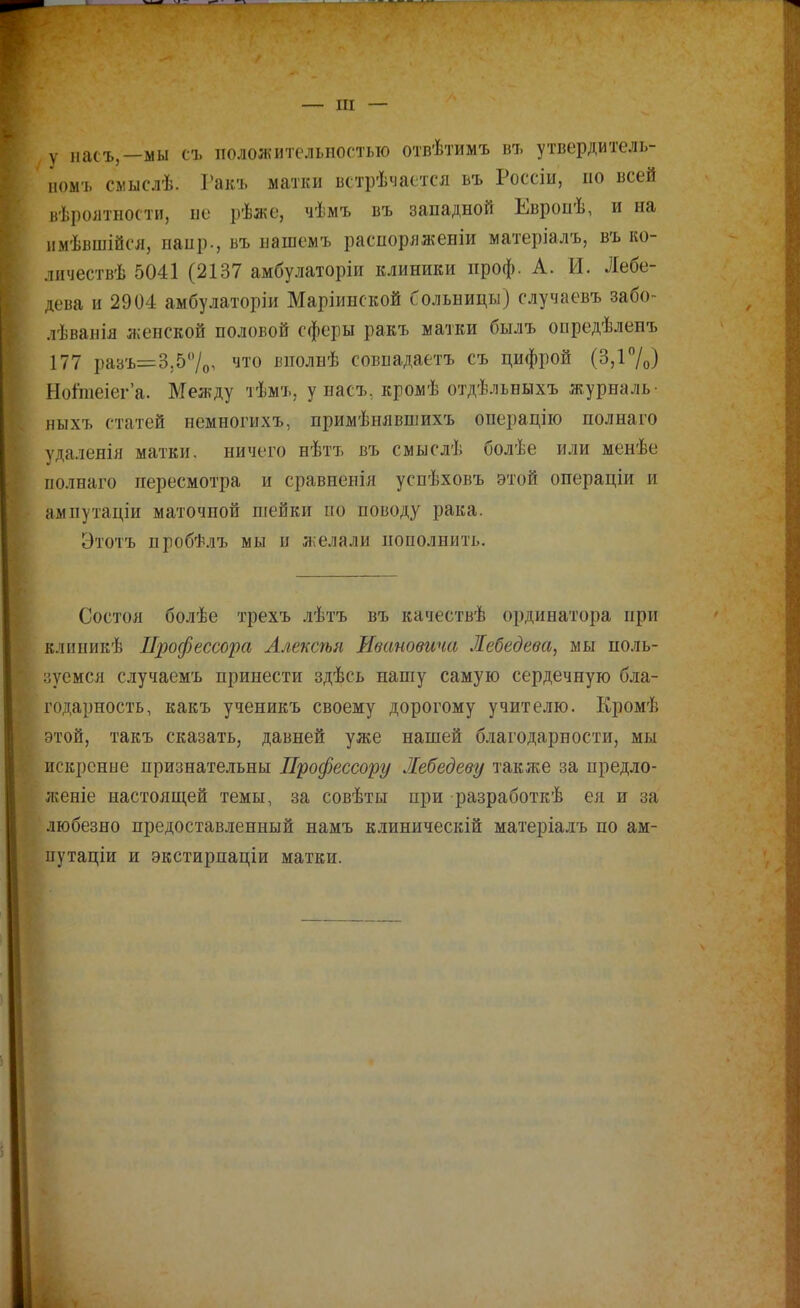 — III — , у насъ,—мы съ положительпостыо отвѣтимъ въ утвердитель- іюмъ смыслѣ. Гакъ матки встрѣчастся ьъ Россіы, по всей нѣроятностп, не рѣже, чѣмъ въ западной Европѣ, и на имѣвшійсл, напр., въ нашемъ распоряженіи матеріалъ, въ ко- личествѣ 5041 (2137 амбулаторіи клиники проф. А. И. Лебе- дева и 2904 амбулаторіи Маріинской больницы) случаевъ забо- лѣванія женской половой сферы ракъ матки былъ опредѣлепъ 177 ра8Ъ=3,57о, что вполнѣ совпадаетъ съ цифрой (3,і7о) Ноішеіега. Между т'Ьмъ, у насъ, кромѣ отдѣльныхъ журналь- ныхъ статей немногихъ, примѣшівшихъ операцііо полнаго удаленія матки, ничего нѣтъ въ смыслѣ болѣе или менѣе полнаго пересмотра и сравнеиіл успѣховъ этой операціи и ампутаціи маточной шейки по поводу рака. Этотъ пробѣлъ мы и желали пополнить. Состоя болѣе трехъ лѣтъ въ качествѣ ординатора при клипикѣ Профессора Ллексѣя Ивановича Лебедева, мы поль- ііѵемся случаемъ принести здѣсь нашу самую сердечную бла- годарность, какъ ученикъ своему дорогому учителю. Кромѣ этой, такъ сказать, давней уже нашей благодарности, мы искренне признательны Профессору Лебедеву также за нредло- ліеніе настоящей темы, за совѣты при разработкѣ ея и за любезно предоставленный намъ клиническій матеріалъ по ам- цутаціи и экстирпаціи матки.