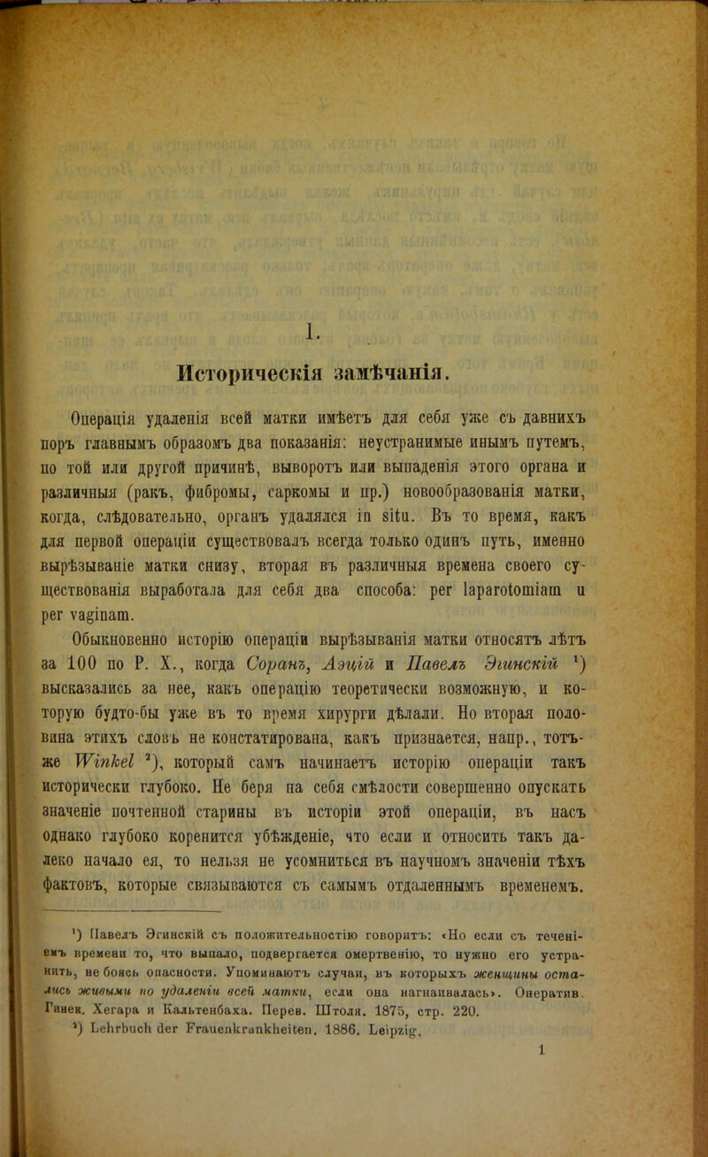 Историческія замѣчанія. Операція удаленія всей матки имѣетъ для себя уже съ давнихъ поръ главныиъ образомъ два показанія: неустранимые инымъ путемъ, по той или другой причинѣ, выворотъ или выпаденія этого органа и различныя (ракъ, фибромы, саркомы и пр.) новообразованія матки, когда, слѣдовательно, органъ удалялся іп вііп. Въ то время, какъ для первой операціи существовалъ всегда только одинъ путь, именно вырѣзываніе матки снизу, вторая въ различныя времена своего су- ществованія выработала для себя два способа: рег Іарагоіотіат и рег ѵа§іпат. Обыкновенно исторію операціи вырѣзыванія матки относятъ лѣтъ за 100 по Р. X., когда Соранъ, Аэцій и Павелъ Эгинскш ') высказались за нее, какъ операцііо теоретически возможную, и ко- торую будто-бы уліе въ то время хирурги дѣлали. Но вторая поло- вина этихъ словъ не констатирована, какъ признается, напр., тотъ- же ТѴіпШ который самъ начинаетъ исторію операціи такъ исторически глубоко. Не беря на себя смѣлости совершенно опускать значеніе почтенной старины въ исторіи этой операціи, въ насъ однако глубоко коренится убѣжденіе, что если и относить такъ да- леко начало ея, то нельзя не усомниться въ научномъ значеніи тѣхъ фактовъ, которые связываются съ самымъ отдаленнымъ временемъ. ') Павелъ Эгиискій съ положителыіостію говоритъ: <Но если съ течені- еиъ времени то, что выпало, подвергается омертвенію, то нужно его устра- нить, не бонсь опасности. Упоиинаютъ случаи, въ которыхъ женщины оста- лись живыми по удаленіп всей матки^ если она нагнаивалась>. Онератив. Гинек. Хегара и Кальтеибаха. Перев. Штоля. 1875, стр. 220. ') ЬеЬгЬисЬ сіег РгаиеакгипкЬеіЬеіі. 1886, Ьеіргід. 1