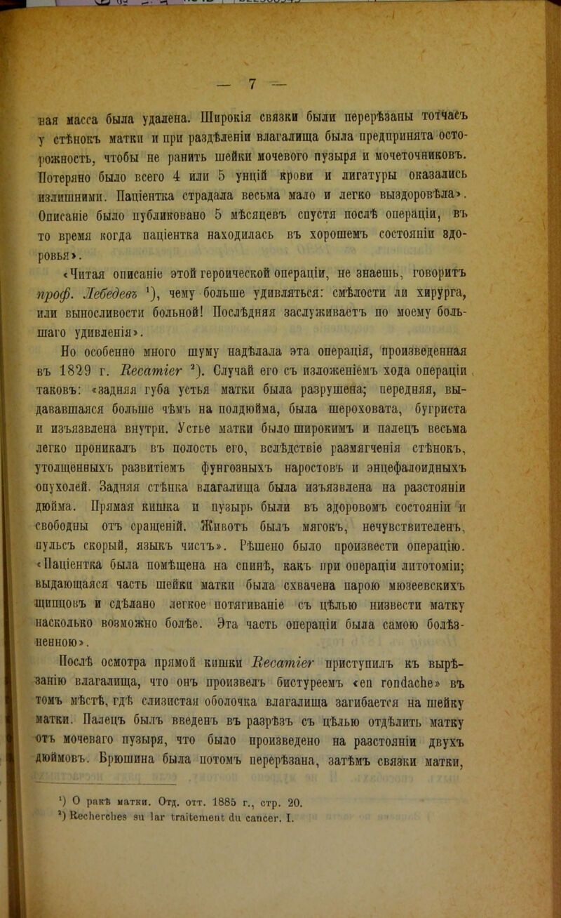 Бая масса была удалена. Широкія связки были перерѣзаны тотчасъ у стѣнокъ матки и при раздѣленіи влагалища была предпринята осто- ])Ожность, чтобы не ранить шейки мочевого пузыря и мочеточнивовъ. Потеряно было всего 4 или 5 унцій крови и лигатуры оказались излишними. Паціентка страдала весьма мало и легко выздоровѣла>. Описаніе было публиковано 5 мѣсяцевъ спустя послѣ операціи, въ то время когда паціентка находилась въ хорошемъ состояніи здо- ровья >. <Читая описаніе этой героической операціи, не знаешь, говоритъ проф. Жебедевъ чему больше удивляться: смѣлости ли хирурга, или выносливости больной! Послѣдняя заслуліиваетъ по моему боль- шаго удивленія». Но особенно много шуму надѣлала эта операція, произведенная въ 1829 г. Весатіег ^), Случай его съ изложеніемъ хода операціи таковъ: «задняя губа устья матки была разрушена; передняя, вы- дававшаяся больше чѣмъ на полдюйма, была шероховата, бугриста и изъязвлена внутри. Устье матки было широкимъ и палецъ весьма легко проникалъ въ полость его, всдѣдствіѳ размягченія стѣнокъ, утолщенныхъ развитіеиъ фунгозныхъ наростовъ и энцефалоидныхъ опухолей. Задняя стѣнка влагалища была изъязвлена на разстояніи дюйма. Прямая кишка и пузырь были въ здоровомъ состояніи и свободпы отъ сращеній. Животъ былъ мягокъ, нѳчувствителенъ, пульсъ скорый, языкъ чистъ». Рѣшено было произвести операцію. * Паціентка была помѣщена на спинѣ, какъ при операціи литотоміи; выдающаяся часть шейки матки была схвачена парою мюзеевскихъ щипцовъ и сдѣлано легкое потягиваніе съ цѣлью низвести матку насколько возможно болѣе. Эта часть операціи была самою болѣз- ненною». Послѣ осмотра прямой кишки Весатгег приступилъ къ вырѣ- занію влагалища, что онъ произвелъ бистуреемъ <еп гопйасЬе» въ томъ мѣстѣ, гдѣ слизистая оболочка влагалища загибается на шейку матки. Палецъ былъ введенъ въ разрѣзъ съ цѣлью отдѣлить матку «тъ мочеваго пузыря, что было произведено на разстояніи двухъ дюймовъ. Брюшина была потомъ перерѣзана, затѣмъ связки матки, ') о ракѣ иатки. Отд. отт. 1885 г., стр. 20. КесЬегсЬез зіі Іаг Сгаііетеаі; йи сапсег. I.