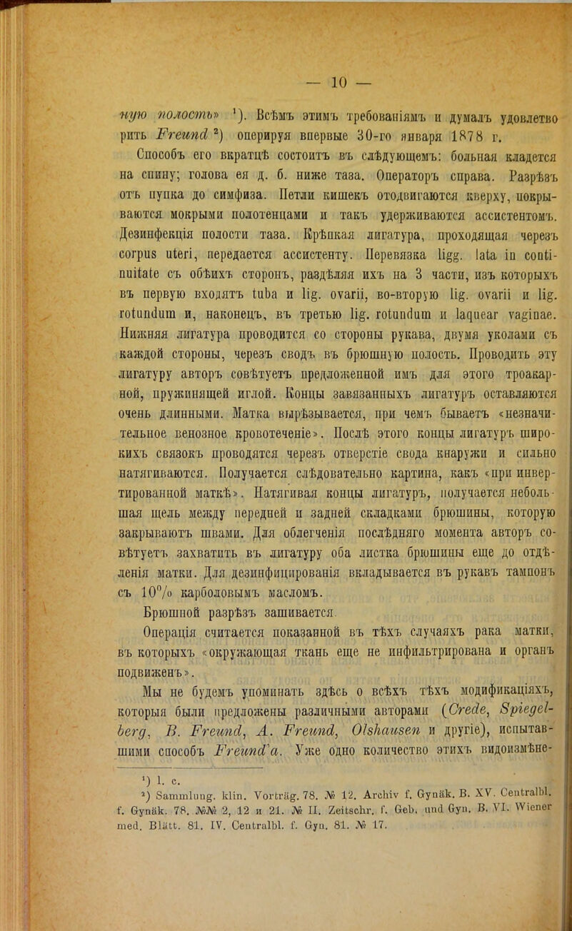 ную полость» '). Всѣмъ этимъ требоваіііямъ и думалъ удовлетво рить Ргеипй оперируя впервые 30-го января 1878 г. Способъ его вкратцѣ состоитъ въ слѣдующемъ: больная кладется на спину; голова ея д. б. ниже таза. Операторъ справа. Разрѣзъ от'ь пупка до симфиза. Петли кишекъ отодвигаются кверху, покры- ваются мокрыми полотенцами и такъ удерживаются ассистентомъ. Дезинфекція полости таза. Крѣпкая лигатура, проходящая черезъ согрпз иіегі, передается ассистенту. Перевязка Хщ^. Іаіа іп сопіі- пиііаіе съ обѣихъ сторонъ, раздѣляя ихъ на 3 части, изъ которыхъ въ первую входятъ ІиЬа и И§. оѵагіі, во-вторую И^. оѵагіі и \щ. гоіип(1ига и, наконецъ, въ третью \щ. гоіипсіпт и 1а^иеаг ѵаёіпае. Нийшяя лигатура проводится со стороны рукава, двумя уколами съ каждой стороны, черезъ сводъ въ брюшную полость. Проводить эту лигатуру авторъ совѣтуетъ прѳдложеппой имъ для этого троакар- ной, пружинящей иглой. Концы завязанпыхъ лигатуръ оставляются очень длинными. Матка вырѣзывается, при чемъ бываетъ «незначи- тельное венозное кровотеченіе». Послѣ этого концы лигатуръ широ- кихъ связокъ проводятся черезъ отверстіе свода кнаружи и сильно натягиваются. Получается слѣдовательно картина, какъ «при инвер- тированной маткѣ». Натягивая концы лигатуръ, получается неболь- шая щель меладу передней и задней складками брюшины, которую закрываютъ швами. Для облегченія послѣдняго момента авторъ со- вѣтуетъ захватить въ лигатуру оба листка брюшины еще до отдѣ- ленія матки. Для дезинфицированія вкладывается въ рукавъ тампонъ съ 10/о карболовымъ масломъ. Брюшной разрѣзъ зашивается. Операція считается показанной въ тѣхъ случаяхъ рака матки, въ которыхъ «окружающая ткань еще не инфильтрирована и органъ подвиженъ». Мы не будемъ упоминать здѣсь о всѣхъ тѣхъ модификаціяхъ, которыя были предложены различными авторами (Сгесіе, Зріедеі- Ьегд, В. Ггеипсі, Л. Ргеипсі,, ОІзІгстзем и другіе), испытав-^' шими способъ ЪУетсі^а. Уліе одно количество этихъ видоизмѣнв- ') 1. с. баттііш^. кііп. ѴоіЧга^. 78. № 12. АгсМѵ Г. бупак. В. XV. СепІгаІЫ. і. Оупак. 78. №№ 2, 12 и 21. № II. 2еіІ;8СІіг. Г. ОеЬ. іпиі Оуп. В. VI. \Ѵіепег шей. ВІМ. 81. IV. СеіигаІЫ. Г. Оуи. 81. № 17.