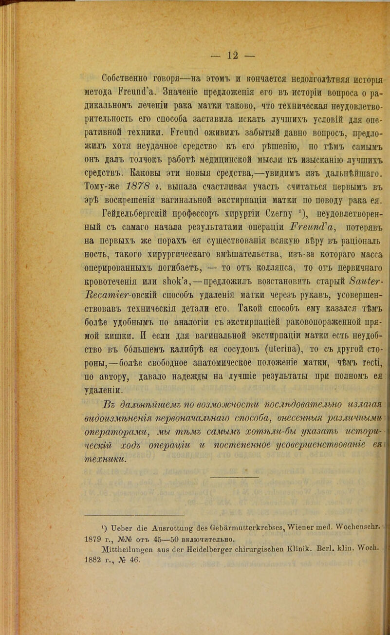 Собственно говоря—на этомъ и кончается недолголѣтняя исторія метода Ргеипй'а. Значеніе предложенія его въ исторіи вопроса о ра- дикальномъ леченіи рака матки таково, что техническая неудовлетво- рительность его способа заставила искать лучшихъ условій для опе- ративной техники. Ргеип(1 олшвилъ забытый давно вопросъ, предло- жилъ хотя неудачное средство къ его рѣшенію, но тѣмъ самымъ онъ далъ толчокъ работѣ медицинской мысли къ изысканііо лучшихъ средствъ. Каковы эти новыя средства,—увидимъ изъ дальнѣйшаго. Тому-же 1878 г. выпала счастливая участь считаться первымъ въ эрѣ воскрешенія вагинальной экстирпаціи матки по поводу рака ея. Гейдельбергскій профессоръ хирургіи Сгегпу '), неудовлетворен- ный съ самаго начала результатами операціи Ргеипй^а, потерявъ на первыхъ же порахъ ея существованія всякую вѣру въ раціональ ность, такого хирургическаго вмѣшательства, изъ-за котораго масса оперированныхъ погибаетъ, — то отъ колляпса, то огь первичнаго кровотеченія или зЬок'а,—предложилъ возстановить старый Заиіег- Весатіег-овскШ способъ удаленія матки черезъ рукавъ, усовершен- ствовавъ техническія детали его. Такой способъ ему казался тѣмъ болѣе удобнымъ по аналогіи съ экстирпаціей раковопораженной пря- мой кишки. И если для вагинальной экстирпаціи матки есть неудоб- ство въ ббльшемъ калибрѣ ея сосудовъ (иіегіва), то съ другой сто- роны,—болѣе свободное анатомическое положеніе матки, чѣмъ гесН, по автору, давало надежды на лучшіе результаты при полномъ ея удаленіи. Бъ дальнѣйшемъ по возможчости послѣдовательно излагая видоизмѣненъя первоначальнаго способа, внесешыя различными операторами, мы тѣмъ самымъ хотѣли-бы. указать истори- ческгй ходъ операціи и постепенное усовершенствованіе ея технши. ІІеЬег (Ііе АггѳгоІІ.ипд Дез беЬагтиЙегкгеЬЕев,'ѴѴіепег теД. \ѴосЬеп8с1іг. ѵ 1879 г., №№ отъ 45—50 включительно. МіиЬеіІішёеп аив йет НеісІеІЬег^ег сЬігигдібсІіеп Кііпік. Вегі. кііп. ѴѴосІі. 1882 г., № 46.