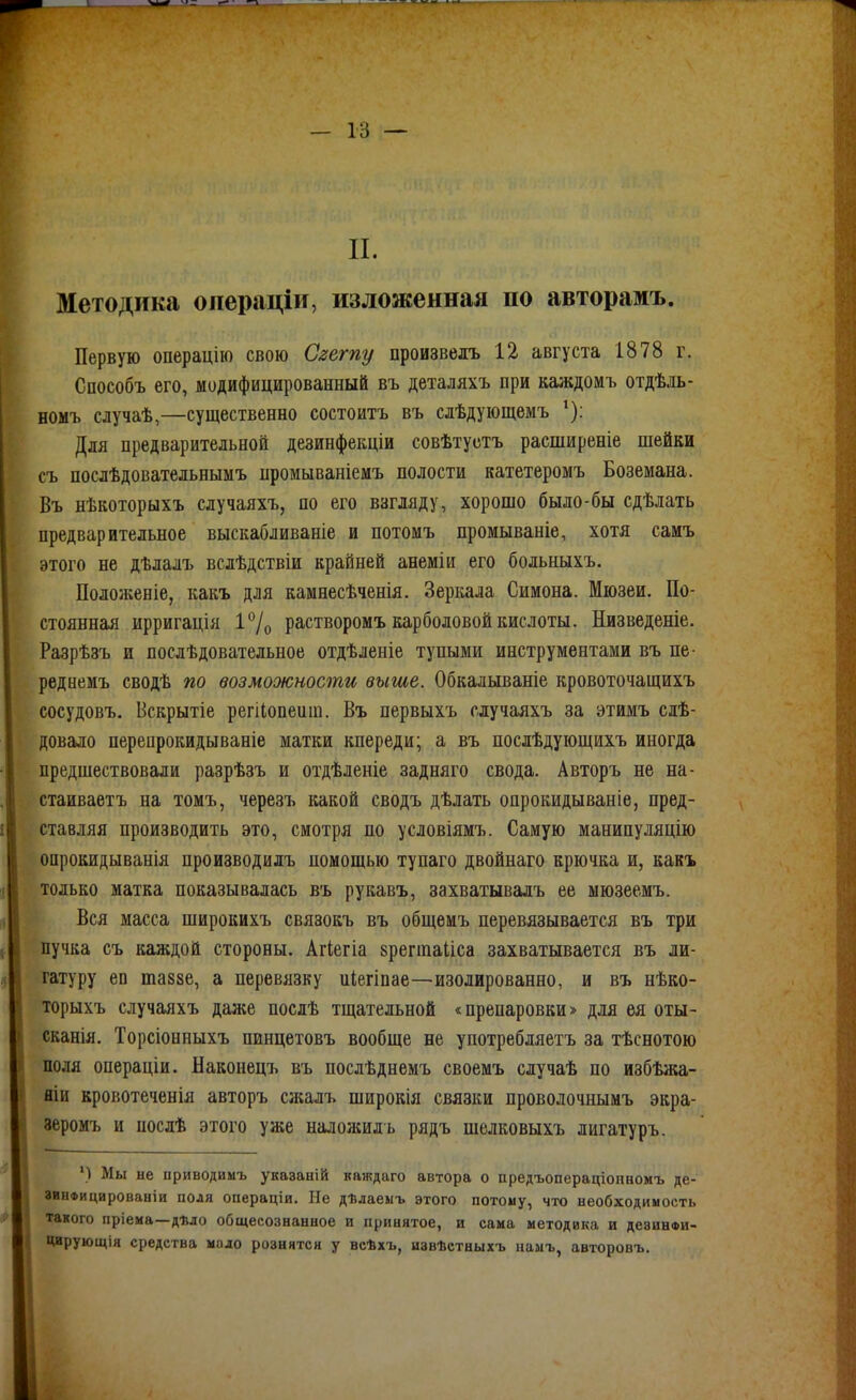 II. Методика операціи, изложенная по авторамъ. Первую операцію свою Сгегпу произвелъ 12 августа 1878 г. Способъ его, модифицированный въ деталяхъ при каждомъ отдѣдь- номъ случаѣ,—существенно состоитъ въ сдѣдующемъ Для предварительной дезинфекціи совѣтустъ расширеніе шейки съ послѣдовательнымъ промываніемъ полости катетеромъ Боземана. Въ нѣкоторыхъ случаяхъ, по его взгляду, хорошо было-бы сдѣлать предварительное выскабливаніе и потомъ промываніе, хотя самъ этого не дѣлалъ вслѣдствіи крайней анеміи его больныхъ. Положеніе, какъ для камнесѣченія. Зеркала Симона. Мюзеи. По- стоянная ирригація і7о растворомъ карболовой кислоты. Низведеніе. Разрѣзъ и послѣдовательное отдѣленіе тупыми инструментами въ не- реднемъ сводѣ по возможности выше. Обкалываніе кровоточащихъ сосудовъ. Вскрытіе регііопеит. Въ первыхъ случаяхъ за этимъ сіѣ- довало перепрокидываніе матки кпереди; а въ послѣдующихъ иногда предшествовали разрѣзъ и отдѣленіе задняго свода. Авторъ не на- стаиваетъ на томъ, черезъ какой сводъ дѣлать опрокидываніе, пред- ставляя производить это, смотря по условіямъ. Самую манипуляцію оирокидыванія производидъ помощью тупаго двойнаго крючка и, какъ только матка показывалась въ рукавъ, захватывадъ ее мюзеемъ. Вся масса широкихъ связокъ въ общеиъ перевязывается въ три пучка съ каждой стороны. Агіегіа зрегтаііса захватывается въ ли- гатуру еп шаззе, а перевязку иіегіпае—изолированно, и въ нѣко- торыхъ случаяхъ даже послѣ тщательной «препаровки» для ея оты- сканія. Торсіонныхъ ппнцетовъ вообще не употребляетъ за тѣснотою поля операціи. Наконецъ въ послѣднемъ своемъ случаѣ по избѣжа- яіи кровотеченія авторъ сжалъ широкія связки проволочнымъ экра- зеромъ и послѣ этого уже наложил ь рядъ шелковыхъ лигатуръ. ') Мы не приводимъ указаній каждаго автора о предъопераціоішомъ де- зинфицированіи поля операціи. Не дѣлаеыъ этого потому, что необходимость такого пріема—дѣло общесознанное и принятое, и сама методика и дезинви- Цирующія средства мило рознятся у всѣхъ, извѣстныхъ памъ, авторовъ. і