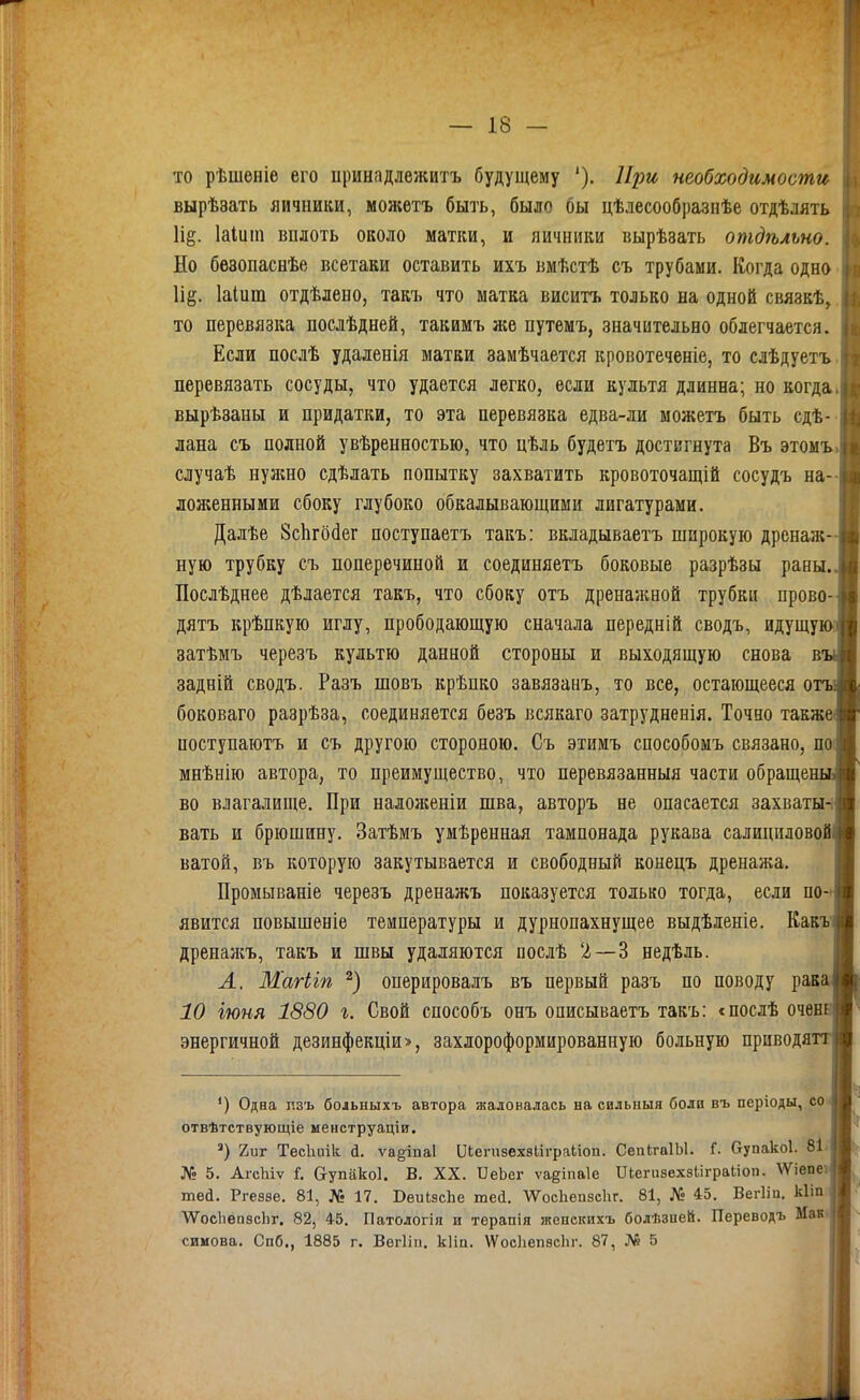 то рѣшеніе его принадлежитъ будущему '), При необходимости вырѣзать яичники, монсетъ быть, было бы цѣлесообразнѣе отдѣлять \щ. Іаіиіп вплоть около матки, и яичники вырѣзать отдѣльно. Но бѳзопаснѣе всетаки оставить ихъ вмѣстѣ съ трубами. Когда одно Іі^;. Іаіит отдѣлено, такъ что матка виситъ только на одной связкѣ, то перевязка послѣдней, такимъ же путемъ, значительно облегчается. Если послѣ удаленія матки замѣчается кровотеченіе, то слѣдуетъ перевязать сосуды, что удается легко, если культя длинна; но когда вырѣзаны и придатки, то эта перевязка едва-ли можетъ быть сдѣ- лана съ полной увѣренностью, что цѣль будетъ достигнута Въ этомъ случаѣ нужно сдѣлать попытку захватить кровоточащій сосудъ на- ложенными сбоку глубоко обкалывающими лигатурами. Дадѣе ЗсЬгойег поступаетъ такъ: вкладываетъ широкую дренаж- ную трубку съ поперечиной и соединяетъ боковые разрѣзы раны. Послѣднее дѣлается такъ, что сбоку отъ дренажной трубки прово- дятъ крѣпкую иглу, прободающую сначала передній сводъ, идущу' затѣмъ черезъ культю данной стороны и выходящую снова в задній сводъ. Разъ шовъ крѣпко завязаыъ, то все, остающееся о боковаго разрѣза, соединяется безъ всякаго затрудненія. Точно также поступаютъ и съ другою стороною. Съ этимъ способомъ связано, поі мнѣнію автора, то преимущество, что перевязанныя части обраще во влагалище. При налояіеніи шва, авторъ не опасается заxваты^ вать и брюшину. Затѣмъ умѣренная тампонада рукава салициловой ватой, въ которую закутывается и свободный конецъ дренажа. Промываніе черезъ дренажъ показуется только тогда, если по-і явится повышеніе температуры и дурнопахнущее выдѣленіе. Кавъ дренаясъ, такъ и швы удаляются послѣ '2—3 недѣль. А. Магііп оперировалъ въ первый разъ по поводу рак 10 іюня 1880 г. Свой способъ онъ описываетъ такъ: <послѣ очен энергичной дезинфекціи>, захлороформированную больную приводя *) Одна лзъ боіьныхъ автора жаловалась на сильный боли въ періоды, со отвѣтствующіе менструаціи. 2иг Тесіиіііѵ; й. ѵадіпаі ІЛегпзехвІіграІііоп. СепІгаІЫ. Г. Оупакоі. 8І № 5. АгсЬіѵ і. Сгупакоі. В. XX. ИеЬег ѵаеіпаіе ПіегпзвхзЬіграІіоп. \Ѵіепе тей. Ргеззе. 81, № 17. Веиізсііе тесі. ѴѴосЬепзсІіг. 81, № 45. Вегііи. кііп ѴѴосІіѳпзсЬг. 82, 45. Патологія и терапія жепскихъ болѣзией. Переводъ Мак симова. Спб., 1885 г. Вегііи. кііа. \ѴосІіепзсЬг. 87, № 5