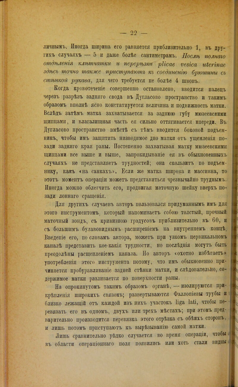 личвымъ. Иногда ширина его равняется приблизительно 1, въ дру- гихъ случаяхъ — 5 и далее болѣе сантиметрамъ. Послѣ полтго отдѣленгя кл?ьтчатки и перерѣзки рИсае ѵезіса иіегіпае здѣсь точно ѵпакже приступают къ соединенію брюшшы съ стѣнкой рукава, для чего требуется не болѣе 4 швовъ. Когда кровотѳченіе совершенно остановлено, вводится палецъ черезъ разрѣзъ задняго свода въ Дугласово пространство и такимъ образомъ вполнѣ ясно констатируется величина и подвижность матки. Вслѣдъ затѣмъ матка захватывается за заднюю губу мюзеевсвими щипцами, и влагалищная часть ея сильно оттягивается кпереди. Въ Дугласово пространство вмѣстѣ съ тѣмъ вводится боковой подъем- никъ, чтобы имъ защитить низводимое дно матки отъ ущемленія по- зади задняго края раны. Постепенно захватывая матку мюзеевскими щипцами все выше и выше, запрокидываніе ел въ обыкновенныхъ случаяхъ не представляетъ трудностей; она скользитъ по подъем- нику, какъ «на санкахъ». Если лее матка широка и массивна, то этотъ моментъ операціи можетъ представиться чрезвычайно труднымъ. Иногда можно облегчить его, продвигая маточную шейку вверхъ по- зади лоннаго сращенія. Для другихъ случаевъ авторъ пользовался придуманнымъ имъ для этого инструментомЪ; который напоминаетъ собою толстый, прочный маточный зондъ, съ кривизною градусовъ приблизительно въ 60, и съ большимъ булавовиднымъ распіиреніемъ на внутреннемъ концѣ. Введеніе его, по словамъ автора, можетъ при узкомъ цервикальномъ каналѣ представить кое-какія трудности, но послѣднія могутъ быть преодолѣны расщепленіемъ канала. Но авторъ «охотно избѣгаетъ» употребленія этого инструмента потому, что имъ обыкновенно при- чиняется пробуравливаніе задней стѣнки матки, и слѣдовательно, со- держимое матки разливается по поверхности раны. На опрокинутомъ такимъ образомъ органѣ, — изолируются при- крѣпленія широкихъ связокъ; развертываются Фаллопіевы трубы и і близко лежащій отъ каждой изъ нихъ участокъ И^а Іаіі, чтобы пе- ревязать его въ одиомъ, двухъ или трехъ мѣстахъ; при этомъ пред- варительно производится перевязка этого отрѣзка съ обѣихъ сторонъ, и лишь потомъ приступаютъ къ вырѣзыванію самой матки. Лишь сравнительно рѣдко случается во время операціи, чтобы въ области операціоннаго поля появились или хоть стали видны