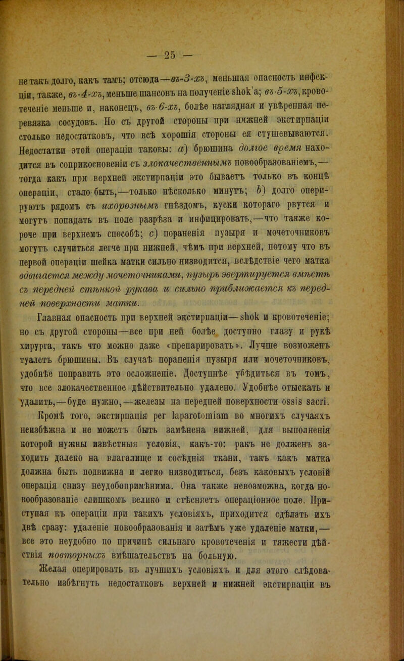 не такъ долго, какъ тамъ; отсюда—№5-5-жг, меньшая опасность инфек- ціи, также, вЪ'4-хъ, меньше шансовъ на полученіе зЬок а; вг;-5-л;г;,крово- теченіе меньше и, наконецъ, ѳъ-6-хъ, болѣе наглядная и увѣренная пе- ревязка сосудовъ. Но съ другой стороны при нижней экстирпаціи столько недостатковъ, что всѣ хорошія стороны ея стушевываются. Недостатки этой опѳраціи таковы: а) брюшина долгое время нахо- дится въ соприкосновении съ злокачественнымъ новообравованіемъ,— тогда какъ при верхней экстирпаціи это бываетъ только въ концѣ операціи, стало быть,—только нѣсколько минуть; Ь) долго опери- руютъ рядомъ съ ихорознымъ гнѣздомъ, куски котораго рвутся и могутъ попадать въ поле разрѣза и инфицировать,—что также ко- роче при верхнемъ способѣ; с) пораненія пузыря и мочеточниковъ могутъ случиться легче при нижней, чѣмъ при верхней, потому что въ первой операціи шейка матки сильно низводится, вслѣдствіе чего матка вдвигается между мочеточниками, пузырь эвертируется вмѣстѣ съ передней стѣнкой рукава и сильно пргіближается къ перед- ней поверхности матки. Главная опасность при верхней экстирпаціи—зііок и кровотеченіе; но съ другой стороны—все ори ней болѣе доступно глазу и рукѣ хирурга, такъ что можно даже «нрепарировать». Лучше возможенъ туалетъ брюшины. Въ случаѣ пораненія пузыря или мочеточниковъ, удобнѣе поправить это осложненіе. Доступнѣе убѣдиться въ томъ, что все злокачественное дѣйствительно удалено. Удобнѣе отыскать и удалить,—буде нужно,—железы на передней поверхности овзіз засгі. Кромѣ того, экстирпація рег Іарагоіотіат во многихъ случаяхъ неизбѣжиа и не можетъ быть замѣнена нижней, для выполненія которой нужны извѣстныя условія, какъ-то: ракъ не долженъ за- ходить далеко на влагалище и сосѣднія ткани, такъ какъ матка должна быть подвижна и легко низводиться, безъ каковыхъ условій операція снизу неудобопримѣнима. Она также невозможна, когда но- вообразованіе слишкомъ велико и стѣсняетъ операціонное поле. При- ступая къ операціи при такихъ условіяхъ, приходится сдѣлать ихъ двѣ сразу: удаленіе новообразованія и затѣмъ уже удаленіе матки,— все это неудобно по причинѣ сильнаго кровотеченія и тяжести дѣй- ствія повторныхъ вмѣшательствъ на больную. Желая оперировать въ лучшихъ условіяхъ и для этого слѣдова- тельно избѣгнуть недостатковъ верхней и нижней ѳкстирпаціи въ