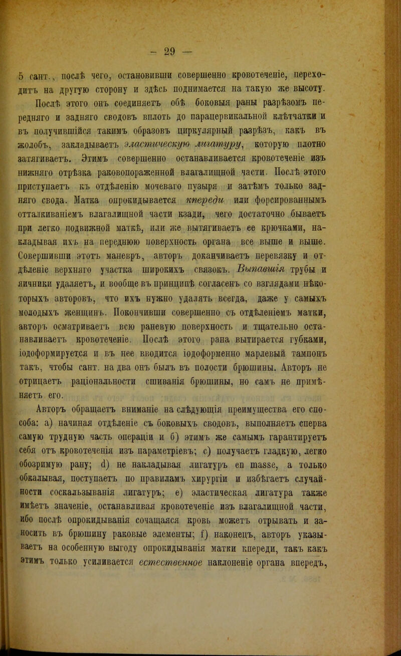 5 сант., послѣ чего, остановивши совершенно кровотеченіѳ, перехо- дит'ь на другую сторону и здѣсь поднимается на такую же высоту. Послѣ этого онъ соединяетъ обѣ боковыя раны разрѣзомъ пе- редняго и задняго сводовъ вплоть до парацервикальной влѣтчатки и въ получившійся такимъ образовъ циркулярный разрѣзъ, какъ въ жолобъ, закладываетъ эластическую лигатуру, которую плотно затягиваетъ. Этимъ совершенно останавливается кровотеченіе изъ нижняго отрѣзка раковопораженной влагалищной части. Послѣ этого ііристунаетъ къ отдѣленію мочеваго пузыря и затѣмъ только зад- няго свода. Матка опрокидывается кпереди или форсированнымъ отталкиваніемъ влагалищной части кзади, чего достаточно бываетъ при легко подвижной маткѣ, или л;е вытягиваетъ ее крючками, на- кладывая ихъ на переднюю поверхность органа все выше и выше. Совершивши этотъ маневръ, авторъ доканчиваетъ перевязку и от- дѣленіе верхняго участка широкихъ связокъ. Выпавшія трубы и яичники удаляетъ, и вообще въ принципѣ согласенъ со взглядами нѣко- торыхъ авторовъ, что ихъ нужно удалять всегда, даже у самыхъ молодыхъ л;енщинъ. Покончивши совершенно съ отдѣленіемъ матки, авторъ осматриваетъ всю раневую поверхность и тщательно оета- навливаетъ кровотеченіе. Послѣ этого рана вытирается губками, іодоформирует.ся и въ нее вводится іодоформенно марлевый тампонъ такъ, чтобы сант. на два онъ былъ въ полости брюшины. Авторъ не отрицаетъ раціональности сшиванія брюшины, но самъ не примѣ- няетъ его. Авторъ обращаетъ вниманіе на слѣдующія преимущества его спо- соба: а) начиная отдѣленіе съ боковыхъ сводовъ, выполняетъ сперва самую трудную часть операціи и б) этимъ же самымъ гарантируетъ себя отъ кровотеченія изъ параметріевъ; с) получаетъ гладкую, легко обозримую рану; (1) не накладывая лигатуръ еп шаззе, а только обкалывая, поступаетъ по правиламъ хирургіи и избѣгаетъ случай- ности соскальзыванія лигатуръ; е) эластическая лигатура также имѣетъ значеніе, останавливая кровотеченіе изъ влагалищной части, ибо послѣ опрокидыванія сочащаяся кровь можетъ отрывать и за- носить въ брюшину раковые элементы; і) наконецъ, авторъ указы- ваетъ на особенную выгоду опрокидыванія матки кпереди, такъ какъ этимъ только усиливается естественное наклоненіе органа впередъ,