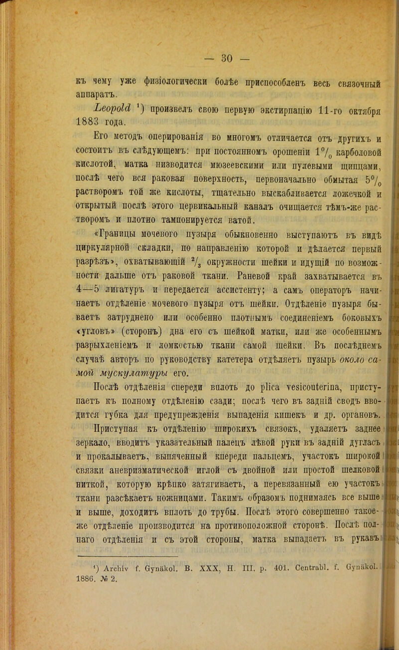 къ чему уже физіологически болѣе приспособлееъ весь связочный аппаратъ. ЬеоуоЫ ') произвелъ свою первую экстирпацію 11-го октября 1883 года. Его методъ оперированія во многоиъ отличается отъ другихъ и состоитъ въ слѣдующемъ: при постоянномъ орошеніи 17о карболовой кислотой, матка низводится мюзеевскими или пулевыми щипцами, послѣ чего вся раковая поверхность, первоначально обмытая 57о растворомъ той же кислоты, тщательно выскабливается ложечкой и открытый послѣ этого цервикальный каналъ очищается тѣмъ-же рас- творомъ и плотно тампонируется ватой. «Границы мочевого пузыря обыкновенно выступаютъ къ видѣ циркулярной складки, по направленію которой и дѣлается первый разрѣзъ>, охватывающій % окружности шейки и идущій по возмож- ности дальше отъ раковой ткани. Раневой край захватывается въ 4—5 лигатуръ и передается ассистенту; а самъ операторъ начи- наетъ отдѣленіе • мочевого пузыря отъ шейки. Отдѣленіе пузыря бы- ваетъ затруднено или особенно плотііымъ соединеніемъ боковыхъ сугловъ» (сторонъ) дна его съ шейкой матки, или же особеннымъ разрыхленіемъ и ломкостью ткани самой шейки. Въ послѣднемъ случаѣ авторъ по руководству катетера отдѣляетъ пузырь около са- мой мускулатуры его. Послѣ отдѣленія спереди вплоть до рИса ѵезісоиіегіпа, присту- паетъ къ полному отдѣленію сзади; послѣ чего въ задній сводъ вво- • дится губка для предупрежденія выпаденія кишекъ и др. органовъ. Приступая къ отдѣлепію широкихъ связокъ, удаляетъ заднее' зеркало, вводитъ указательный палецъ лѣвой руки въ задній дугласъ. и прокалываетъ, выпяченный кпереди пальцемъ, участокъ широкой! связки аневризматической иглой съ двойной или простой шелковой! ниткой, которую крѣпко затягиваетъ, а перевязанный ею участокъ г ткани разсѣкаетъ ножницами. Такимъ образомъ поднимаясь все выше и выше, доходитъ вплоть до трубы. Послѣ этого совершенно такое- же отдѣленіе производится на противополояшой сторонѣ. Послѣ пол- наго отдѣленія и съ этой стороны, матка выпадаетъ въ рукавъ ') АгсЬіѵ г. Оупако!. В. XXX, Н. III. р. 401. СепІгаЫ, Г. Супйкоі.; 1886. № 2.