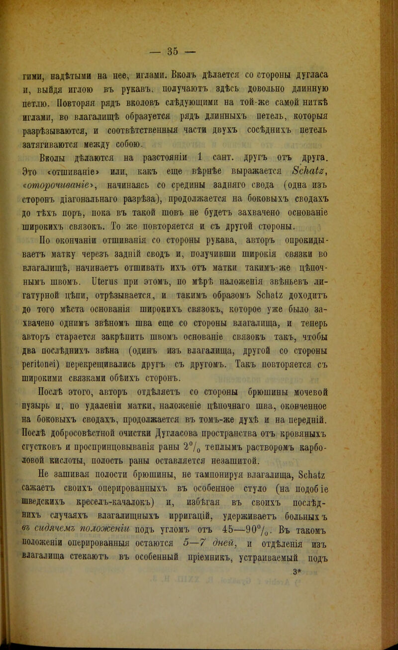 гими, надѣтыми на нее, иглами. Вколъ дѣлается со стороны Дугласа и, выйдя иглою въ рукавъ, получаютъ здѣсь довольно длинную петлю. Повторяя рядъ вколовъ слѣдующими на той-же самой ниткѣ иглами, во влагалищѣ образуется рядъ длинныхъ петель, которыя разрѣзываются, и соотвѣтственныя части двухъ сосѣднихъ петель затягиваются между собою. Вволы дѣлаются на разстояніи 1 сант. другъ отъ друга. Это <отшиваніе> или, какъ еще вѣрнѣе выражается Зскаіз, «оторочиваніе-», начинаясь со средины задняго свода (одна изъ сторонъ діагональнаго разрѣза), продолжается на боковыхъ сводахъ до тѣхъ поръ, пока въ такой шовъ не будетъ захвачено основаніе широкихъ связокъ. То же повторяется и съ другой стороны. По окончаніи отшиванія со стороны рукава, авторъ опрокиды- ваетъ матку черезъ задній сводъ и, получивши широкія связки во влагалищѣ, начиеаетъ отшивать ихъ отъ матки такимъ-же цѣпоч- нымъ швомъ. ІІіегиз при этомъ, по мѣрѣ наложенія звѣньевъ ли- гатурной цѣпи, отрѣзывается, и такимъ образомъ Зсііаіг доходитъ до того мѣста основанія широкихъ связокъ, которое уже было за- хвачено однимъ звѣномъ шва еще со стороны влагалища, и теперь авторъ старается закрѣпить швомъ основаніе связокъ такъ, чтобы два послѣднихъ звѣна (одинъ изъ влагалища, другой со стороны регііопеі) перекрещивались другъ съ другомъ. Такъ повторяется съ широкими связками обѣихъ сторонъ. Послѣ этого, авторъ отдѣляетъ со стороны брюшины мочевой пузырь и, по удаленіи матки, надоженіе цѣпочнаго шва, оконченное на боковыхъ сводахъ, продолжается въ томъ-жѳ духѣ и на передній. Послѣ добросовѣстной очистки Дугласова пространства отъ кровяныхъ сгустковъ и проспринцовыванія раны 2°/^ теплымъ растворомъ карбо- ловой кислоты, полость раны оставляется незашитой. Не зашивая полости брюшины, не тампонируя влагалища, ЗсЬаіг сажаетъ своихъ оперированныхъ въ особенное стуло (на подобіе шведскихъ креселъ-качалокъ) и, избѣгая въ своихъ послѣд- нихъ случаяхъ влаталищныхъ ирригацій, удерживаѳтъ больных ъ въ сидячемъ положенш подъ угломъ отъ 45—90%• Въ такомъ положеніи оперированныя остаются 5—7 дней, и отдѣленія изъ влагалища стекаютъ въ особенный пріемникъ, устраиваемый подъ 3*