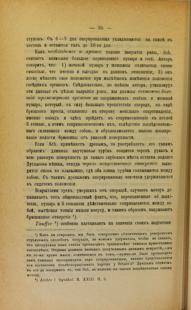 стуломъ. Съ 6—8 дня опѳрированныя укладываются на спинѣ въ постель и остаются такъ до 20-го дня. Какъ необходимое и лучшее условіе закрытія раны, 8сЬ. считаете возможно большее переполненіе пузыря и гесіі. Авторъ говоритъ, что: 1) мочевой пузырь у женщины отличается своею емкостью, что именно и выгодно въ данномъ отеошеніи; 2) онъ легко мѣняетъ свое положеніе при малѣйшемъ измѣненіи положенія сосѣднихъ органовъ. Слѣдовательно, по мнѣнію автора, утилизируя эти данныя съ цѣлью закрытія раны, мы должны возможно боль- шій промежутокъ времени не опоражнивать гесіига и мочевой пузырь, который, въ силу большаго препятствія спереди, въ видѣ брюшного пресса, откинется въ сторону меньшаго сопротивленія, именно назадъ и здѣсь прійдетъ въ соприкосновеніе съ петлей 8 гошапі, а этииъ соприкосновеніемъ ихъ, вслѣдствіе послѣдователь- наго склеиванія между собою, и обусловливается полное изолиро- ваніе полости брюшины отъ раневой поверхности. Если 8с1і. примѣняетъ дренажъ, то употребляетъ его такимъ образомъ: длинная каучуковая трубка вводится черезъ рукавъ и всю раневую поверхность до самаго глубокаго мѣста остатка задняго Дугласова мѣшка, откуда черезъ гіскусственное отверстіе выво- дится снова во влагалище^ гдѣ оба конца трубки связываются между собою. Съ такимъ дренажемъ оперированныя все-таки удерживаются въ сидячемъ положеніи. Вскрытіями трехъ, умершихъ отъ операцій, случаевъ авторъ до- казываетъ тотъ общепонятный фактъ, что, переполненные ай тахі- шиш, пузырь и 8 гошапиш дѣйствительно соприкасаются между со- бой, вытѣсняя тонкія кишки кверху, и такимъ образомъ закрываютъ брюшинное отверстіе Таи/]^ег особенно настаиваетъ на значеніи своихъ подготови- ') Какъ ни старались мы быть совершенно объективныыъ релерентоиъ отдѣльныхъ способовъ операціи, не можемъ удержаться, чтобы не сказать, что цитируемая нами статья производитъ чрезвычайно тяжелое нравственное впечатлѣніе. Отдавая должное вниманіе полученнымъ даннымъ вскрытій,—мы въ то-же время много сомнѣваемся въ томъ,—нужно-ли было производить такіе тяжелые эксперименты надъ оперированными, какими представляется вся постановка послѣопераціоннаго періода у ЗеЬаЬ'а? Лучшимъ отвѣтомъ на это да послуяитъ то, что 8с1і. не нашелъ ни одного послѣдователя своему методу. ») АгсЬіѵ Г аупіікоі. В. XXIII. Н. 3.