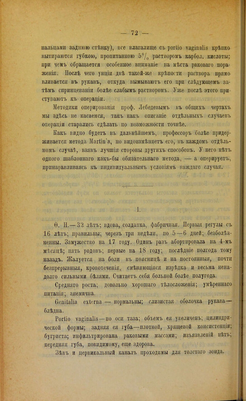 пальцами заднюю стѣнку), все влагалище съ роіЧіо ѵаёіпаііз крѣико «ытираются губкою, пропитанною 5/,, растворомъ карбол. кислоты; при чеиъ обращается особенное вниманіе на мѣста раковаго пора- женія. Посдѣ чего унціи двѣ такой-же крѣпости раствора прямо вливается въ рукавъ, откуда вымываютъ его при слѣдующемъ за- тѣмъ спринцеваніи болѣе слабымъ растворомъ. Уже послѣ этого при- ступаютъ къ операціи. Методики оперированія проф. Лебедевымъ въ общихъ чертахъ мы здѣсь не касаемся, такъ какъ описаніе отдѣльныхъ случаевъ опо.раціи старались сдѣлать по возможности точнѣе. Какъ видно будетъ въ дальнѣйшемъ, профессоръ болѣе придер- живается метода МагИп'а, но видоизмѣпяетъ его, въ каждомъ отдѣль- номъ случаѣ, взявъ лучшія стороны другихъ спогобовъ. У него нѣтъ одного шаблоннаго какъ-бы обязательнаго метода, — а оперируетъ, принаравливаясь къ индивидуальнымъ условіямъ канадаго случая. I. Ѳ. Н.— 32 лѣтъ; Бдова, солдатка, фабричная. Первыя регулы съ 16 лѣтъ; правильны; черезъ три недѣли, по 5 — 6 дней; безболѣз- ненны. Замужество на 17 году. Одинъ разъ абортировала на 4-мъ мѣсяцѣ; пять родовъ; первые на 18 году; послѣдніе полгода тому назадъ. Жалуется на боли въ поясницѣ и на постоянныя, почти безпрерывныя, кровотеченія, смѣняющіяся изрѣдка и весьма нена- долго сильными бѣлями. Считаетъ себя больной болѣе полугода. Средняго роста; довольно хорошаго тѣлосложенія; умѣреннаго питанія; анемична. вепііаііа ехіегпа — нормальны; слизистая оболочка рукава— блѣдна. Рогііо ѵа§іпа1І8—по оси таза; объѳмъ ея увеличенъ; цилиндри- ческой формы; задняя ея губа—плотной, хрящевой консистенціи; бугриста; инфильтрирована раковыми массами; изъязвленій нѣтъ; иередняя губа, повидимому, еще здорова. Зѣвъ и цервикальный каналъ проходимы для толстаго зонда.