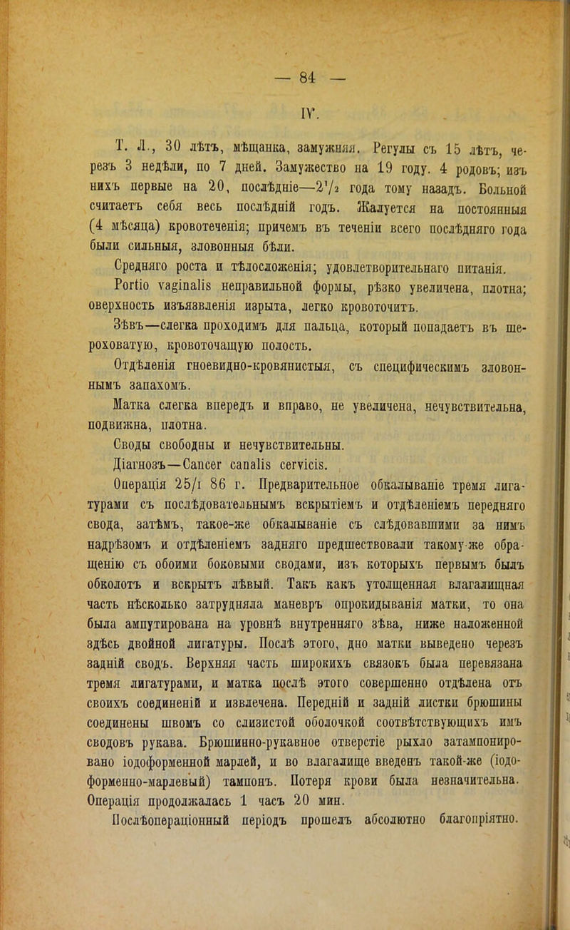 ІГ. т. л., 30 лѣтъ, ыѣщанка, замужшіл. Регулы съ 15 лѣтъ, че- резъ 3 недѣли, по 7 дней. Замужество на 19 году. 4 родовъ; изъ нихъ первые на 20, послѣдніе—2Ѵ2 года тому назадъ. Больной считаетъ себя весь послѣдній годъ. Жалуется на постоянныя (4 мѣсяца) кровотеченія; причемъ въ теченіи всего послѣдняго года были сильныя, зловонныя бѣли. Средняго роста и тѣлосложенія; удовлетворительнаго питанія. Рогііо ѵа§іпа1І8 неправильной формы, рѣзко увеличена, плотна; оверхность изъязвленія изрыта, легко кровоточить. Зѣвъ—слегка проходимъ для пальца, который попадаетъ въ ше- роховатую, кровоточащую полость. Отдѣленія гноевидно-кровянистыя, съ специфическимъ зловон- нымъ запахомъ. Матка слегка впередъ и вправо, не увеличена, нечувствительна, подвижна, плотна. Своды свободны и нечувствительны. Діагнозъ—Сапсег сапаііз сегѵісіз. Операція 25/і 86 г. Предварительное обкалываніе тремя лига- турами съ послѣдовательнымъ вскрытіемъ и отдѣленіемъ передняго свода, затѣмъ, такое-же обкалываніе съ слѣдовавшими за нимъ надрѣзомъ и отдѣленіемъ задняго предшествовали такому-же обра- щенію съ обоими боковыми сводами, изъ которыхъ первымъ былъ обколотъ и вскрытъ лѣвый. Такъ какъ утолщенная влагалищная часть нѣсколько затрудняла маневръ опрокидыванія матки, то она была ампутирована на уровнѣ внутренняго зѣва, ниже налон;енной здѣсь двойной лигатуры. Послѣ этого, дно матки выведено черезъ задній сводъ. Верхняя часть широкихъ связокъ была перевязана тремя лигатурами, и матка послѣ этого совершенно отдѣлена отъ своихъ соединеній и извлечена. Перѳдній и задній листки брюшины соединены швомъ со слизистой оболочкой соотвѣтствующихъ имъ сводовъ рукава. Брюшинно-рукавное отверстіе рыхло затампониро- вано іодоформенной марлей, и во влагалище введенъ такой-же (іодо- форменно-марлевый) тампонъ. Потеря крови была незначительна. Операція продолжалась 1 часъ 20 мин. Послѣопераціонный періодъ прошелъ абсолютно благоііріятно.