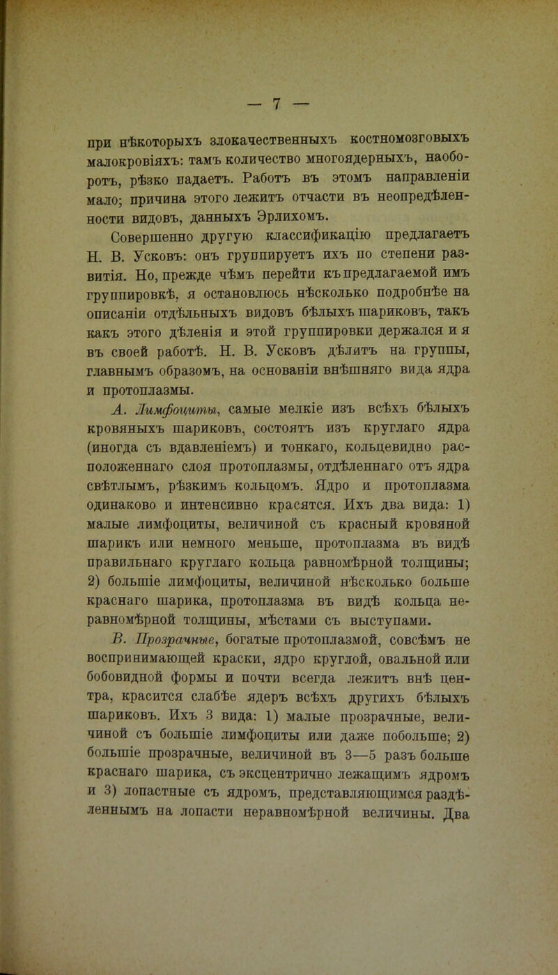 при нѣкоторыхъ злокачественныхъ костномозговыхъ малокровіяхъ: тамъ количество многоядерныхъ, наобо- ротъ, рѣзко падаетъ. Работъ въ этомъ направленіи мало; причина этого лежитъ отчасти въ неопределен- ности видовъ, данныхъ Эрлихомъ. Совершенно другую классификацію предлагаетъ Н. В. Усковъ: онъ группируетъ ихъ по степени раз- витія. Но, прежде чѣмъ перейти къ предлагаемой имъ группировке, я остановлюсь нѣсколько подробнѣе на описаніи отдѣльныхъ видовъ бѣлыхъ шариковъ, такъ какъ этого дѣленія и этой группировки держался и я въ своей работѣ. Н. В. Усковъ дѣлитъ на группы, главнымъ образомъ, на основаніи внѣшняго вида ядра и протоплазмы. Л. Лимфоциты, самые мелкіе изъ всѣхъ бѣлыхъ кровяныхъ шариковъ, состоять изъ круглаго ядра (иногда съ вдавленіемъ) и тонкаго, кольцевидно рас- положенная слоя протоплазмы, отдѣленнаго отъ ядра свѣтлымъ, рѣзкимъ кольцомъ. Ядро и протоплазма одинаково и интенсивно красятся. Ихъ два вида: 1) малые лимфоциты, величиной съ красный кровяной шарикъ или немного меньше, протоплазма въ видѣ правильнаго круглаго кольца равномѣрной толщины; 2) большіе лимфоциты, величиной нѣсколько больше краснаго шарика, протоплазма въ видѣ кольца не- равномѣрной толщины, мѣстами съ выступами. В. Прозрачные, богатые протоплазмой, совсѣмъ не воспринимающей краски, ядро круглой, овальной или бобовидной формы и почти всегда лежитъ внѣ цен- тра, красится слабѣе ядеръ всѣхъ другихъ бѣлыхъ шариковъ. Ихъ 3 вида: I) малые прозрачные, вели- чиной съ болыпіе лимфоциты или даже побольше; 2) болыпіе прозрачные, величиной въ 3—5 разъ больше краснаго шарика, съ эксцентрично лежащимъ ядромъ и 3) лопастные съ ядромъ, представляющимся раздѣ- леннымъ на лопасти неравномѣрной величины. Два