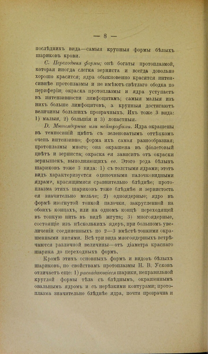 послѣднихъ вида—самыя крупныя формы бѣлыхъ шариковъ крови. С. Переходным формы; онѣ богаты протоплазмой, которая иногда слегка зерниста и всегда довольно хорошо красится; ядра обыкновенно красятся интен- сивнѣе протоплазмы и не имѣютъ свѣтлаго ободка по периферіи; окраска протоплазмы и ядра уступаетъ въ интензивности лимфоцитамъ; самыя малыя изъ нихъ больше лимфоцитовъ, а крупныя достигаютъ величины болыпихъ прозрачныхъ. Ихъ тоже 3 вида: 1) малыя, 2) большія и 3) лопастныя. І>. Многоядерные или нейтрофилы. Ядра окрашены въ темносиній цвѣтъ съ зеленоватымъ оттѣнкомъ очень интензивно; форма ихъ самая разнообразная; протоплазмы много; она окрашена въ фіолетовый цвѣтъ и зерниста; окраска ея зависитъ отъ окраски зернышекъ, выполняющихъ ее. Этого рода бѣлыхъ шариковъ тоже 3 вида: 1) съ толстыми ядрами; этотъ видъ характеризуется одиночными палочковидными ядрами, красящимися сравнительно блѣднѣе; прото- плазма этихъ шариковъ тоже блѣднѣе и зернистость ея значительно мельче; 2) одноядерные; ядро въ формѣ изогнутой тонкой палочки, закругленной на обоихъ концахъ, или на одномъ концѣ переходящей въ тонкую нить въ видѣ жгута; 3) многоядерные, состоящіе изъ нѣсколькихъ ядеръ, при болыпомъ уве- личеніи соединенныхъ по 2—3 вмѣстѣ тонкими окра- шенными нитями. Всѣ три вида многоядерныхъ встрѣ- чаются различной величины—отъ діаметра краснаго шарика до переходных* формъ. Кромѣ этихъ основныхъ формъ и видовъ бѣлыхъ шариковъ, по свойствамъ протоплазмы Н. В. Усковъ отличаетъ еще: 1) распадающіеся шарики, неправильной круглой формы тѣла, съ блѣднымъ, окрашеннымъ овальнымъ ядромъ и съ нерѣзкими контурами; прото- плазма значительно блѣднѣе ядра, почти прозрачна и