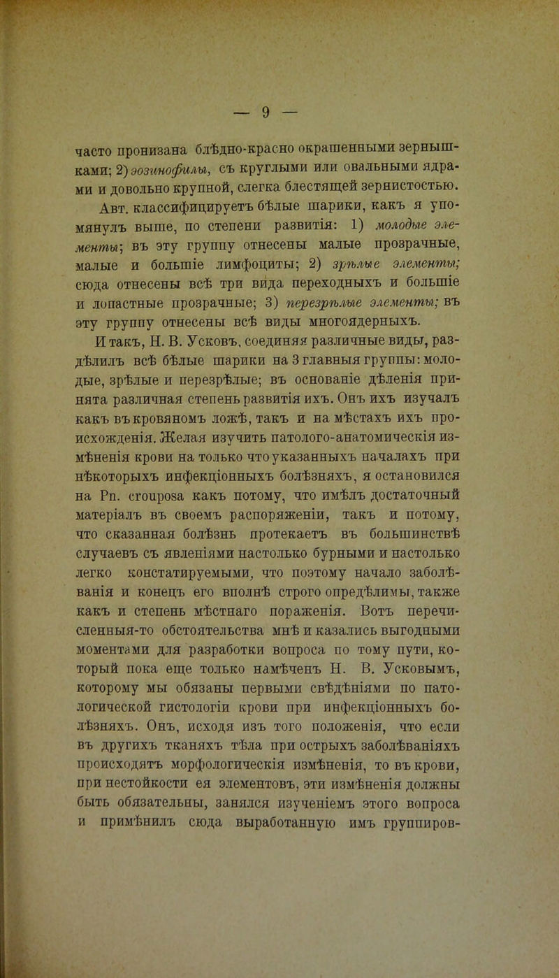 часто пронизана блѣдно-красно окрашенными зерныш- ками; Щэозинофилы, съ круглыми или овальными ядра- ми и довольно крупной, слегка блестящей зернистостью. Авт. классифицируетъ бѣлые шарики, какъ я упо- мянулъ выше, по степени развитія: 1) молодые эле- менты; въ эту группу отнесены малые прозрачные, малые и болыпіе лимфоциты; 2) зрѣлые элементы; сюда отнесены всѣ три вида переходныхъ и болыпіе и лопастные прозрачные; 3) перезрѣлые элементы; въ эту группу отнесены всѣ виды многоядерныхъ. Итакъ, Н. В. Усковъ, соединяя различные виды, раз- дѣлилъ всѣ бѣлые шарики на 3 главный группы: моло- дые, зрѣлые и перезрѣлые; въ основаніе дѣленія при- нята различная степень развитія ихъ. Онъ ихъ изучалъ какъ въкровяномъ ложѣ, такъ и на мѣстахъ ихъ про- исхожденія. Желая изучить патолого-анатомическія из- мѣненія крови на только чтоуказанныхъ началахъ при нѣкоторыхъ инфекціонныхъ болѣзняхъ, я остановился на Рп. сгоироза какъ потому, что имѣлъ достаточный матеріалъ въ своемъ распоряженіи, такъ и потому, что сказанная болѣзнь протекаетъ въ большинствѣ случаевъ съ явленіями настолько бурными и настолько легко констатируемыми, что поэтому начало заболѣ- ванія и конецъ его вполнѣ строго определимы, также какъ и степень мѣстнаго пораженія. Вотъ перечи- сленныя-то обстоятельства мнѣ и казались выгодными моментами для разработки вопроса по тому пути, ко- торый пока еще только намѣченъ Н. В. Усковымъ, которому мы обязаны первыми свѣдѣніями по пато- логической гистологіи крови при инфекціонныхъ бо- лѣзняхъ. Онъ, исходя изъ того положенія, что если въ другихъ тканяхъ тѣла при острыхъ заболѣваніяхъ происходятъ морфологическія измѣненія, то въ крови, при нестойкости ея элементовъ, эти измѣненія должны быть обязательны, занялся изученіемъ этого вопроса и примѣнилъ сюда выработанную имъ группиров-