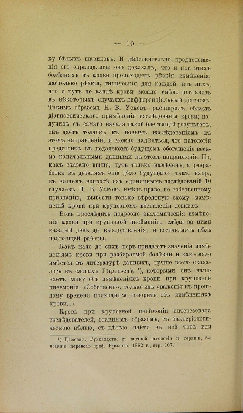 ку бѣлыхъ шариковъ. И, дѣйствительно, предположе- нія его оправдались: онъ доказалъ, что и при этихъ болѣзняхъ въ крови происходятъ рѣзкія измѣненія, настолько рѣзкія, типическая для каждой изъ нихъ, что и тутъ по каплѣ крови можно смѣло поставить въ нѣкоторыхъ случаяхъ дифференціальный діагнозъ. Такимъ образомъ Н. В. Усковъ расширилъ область діагностическаго примѣненія изслѣдованія крови; по- лучивъ съ самаго начала такой блестящій результатъ, онъ даетъ толчокъ къ новымъ изслѣдованіямъ въ этомъ направленіи, и можно надѣяться, что патологіи предстоитъ въ недалекомъ будущемъ обогащеніе весь- ма капитальными данными въ этомъ направленіи. Но, какъ сказано выше, путь только намѣченъ, а разра- ботка въ деталяхъ еще дѣло будущаго; такъ, напр., въ нашемъ вопросѣ изъ единичныхъ пзслѣдованій 10 случаевъ Н В. Усковъ имѣлъ право, по собственному признанію, вывести только вѣроятную схему измѣ- неній крови при крупозномъ воспаленіи легкихъ. Вотъ прослѣдить подробно анатомическія измѣне- нія крови при крупозной пнеймоніи, слѣдя за ними каждый день до выздоровленія, и составляетъ цѣль настоящей работы. Какъ мало до сихъ поръ придаютъ значенія измѣ- неніямъ крови при разбираемой болѣзни и какъ мало имѣется въ литературѣ данныхъ, лучше всего сказа- лось въ словахъ Лігдепзепа которыми онъ начи- наешь главу объ измѣненіяхъ крови при крупозной пневмоніи. «Собственно, только изъ уваженія къ прош- лому времени приходится говорить объ измѣненіяхъ крови...» Кровь при крупозной пнеймоніи интересовала изслѣдователей, главнымъ образомъ, съ бактеріологи- ческою цѣлыо, съ цѣлью найти въ ней тотъ или ]) Цимсенъ. Руководство кь частной патологіи и терапіи, 2-е издаиіе, переводъ проф. Крылова. 1882 г., стр. 107.