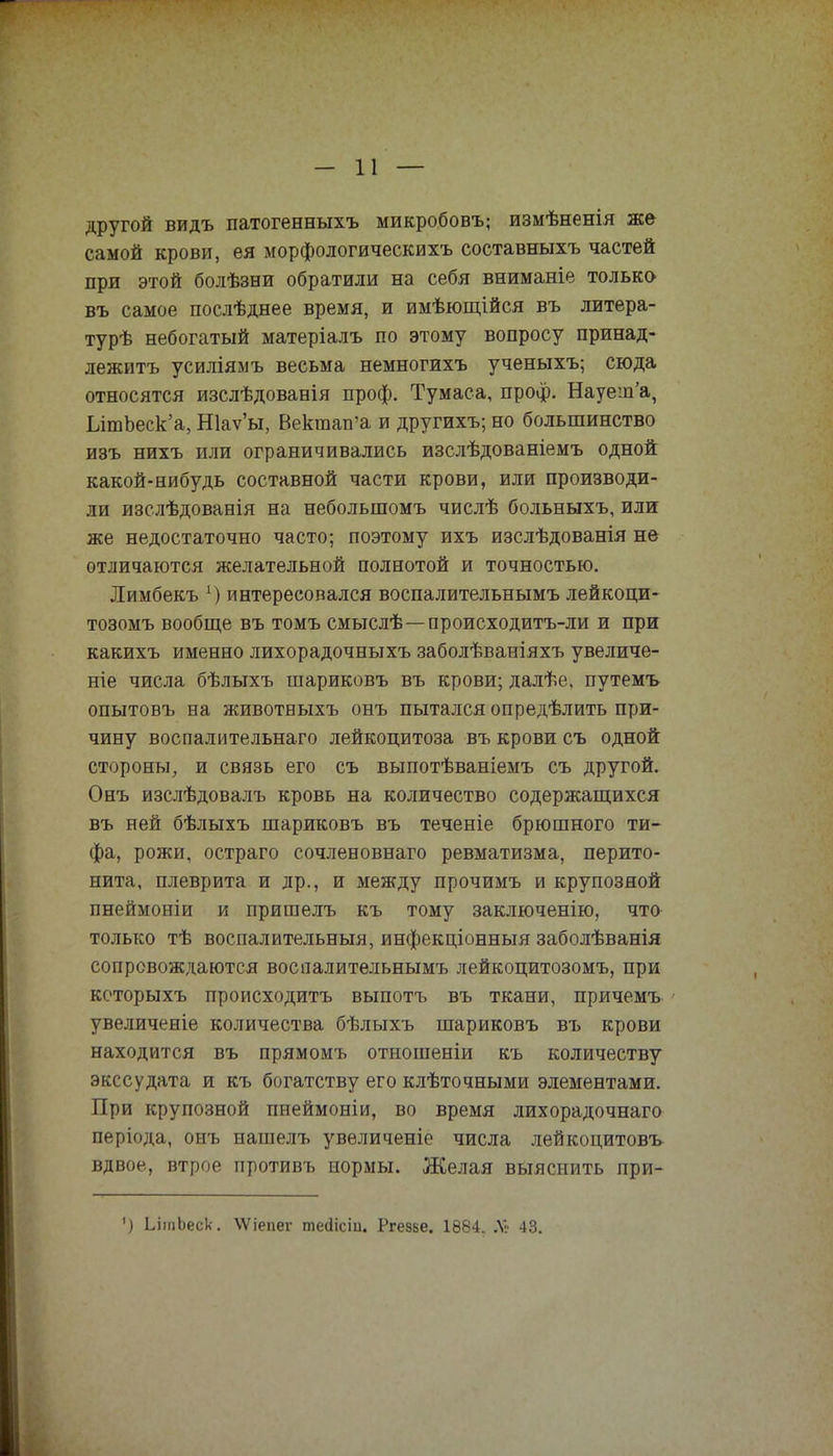 другой видъ патогенныхъ микробовъ; измѣненія же самой крови, ея морфологическихъ составныхъ частей при этой болѣзни обратили на себя вниманіе только въ самое послѣднее время, и имѣющійся въ литера- турѣ небогатый матеріалъ по этому вопросу принад- лежите усиліямъ весьма немногихъ ученыхъ; сюда относятся изслѣдованія проф. Тумаса, проф. Науеш'а, ЫтЬеск'а,Ніаѵы, Вектап'а и другихъ; но большинство изъ нихъ или ограничивались изслѣдованіемъ одной какой-нибудь составной части крови, или производи- ли изслѣдованія на небольшомъ числѣ больныхъ, или же недостаточно часто; поэтому ихъ изслѣдованія не отличаются желательной полнотой и точностью. Лимбекъ *) интересовался воспалительнымъ лейкоци- тозомъ вообще въ томъ смыслѣ—происходитъ-ли и при какихъ именно лихорадочныхъ заболѣваніяхъ увеличе- ніе числа бѣлыхъ шариковъ въ крови; далѣе. путемъ опытовъ на животныхъ онъ пытался опредѣлить при- чину воспалительнаго лейкоцитоза въ крови съ одной стороны, и связь его съ выпотѣваніемъ съ другой. Онъ изслѣдовалъ кровь на количество содержащихся въ ней бѣлыхъ шариковъ въ теченіе брюшного ти- фа, рожи, остраго сочленовнаго ревматизма, перито- нита, плеврита и др., и между прочимъ и крупозной пнеймоніи и пришелъ къ тому заключенію, что только тѣ воспалительныя, инфекціонныя заболѣванія сопровождаются воспалительнымъ лейкоцитозомъ, при которыхъ происходить выпотъ въ ткани, причемъ увеличеніе количества бѣлыхъ шариковъ въ крови находится въ прямомъ отношеніи къ количеству экссудата и къ богатству его клѣточными элементами. При крупозной пнеймоніи, во время лихорадочнаго періода, онъ иашелъ увеличеніе числа лейкоцитовъ вдвое, втрое противъ нормы. Желая выяснить при- ') ЬішЬеск. ХѴіепег тесіісіи. Ргезве. 1884. Я6 43.