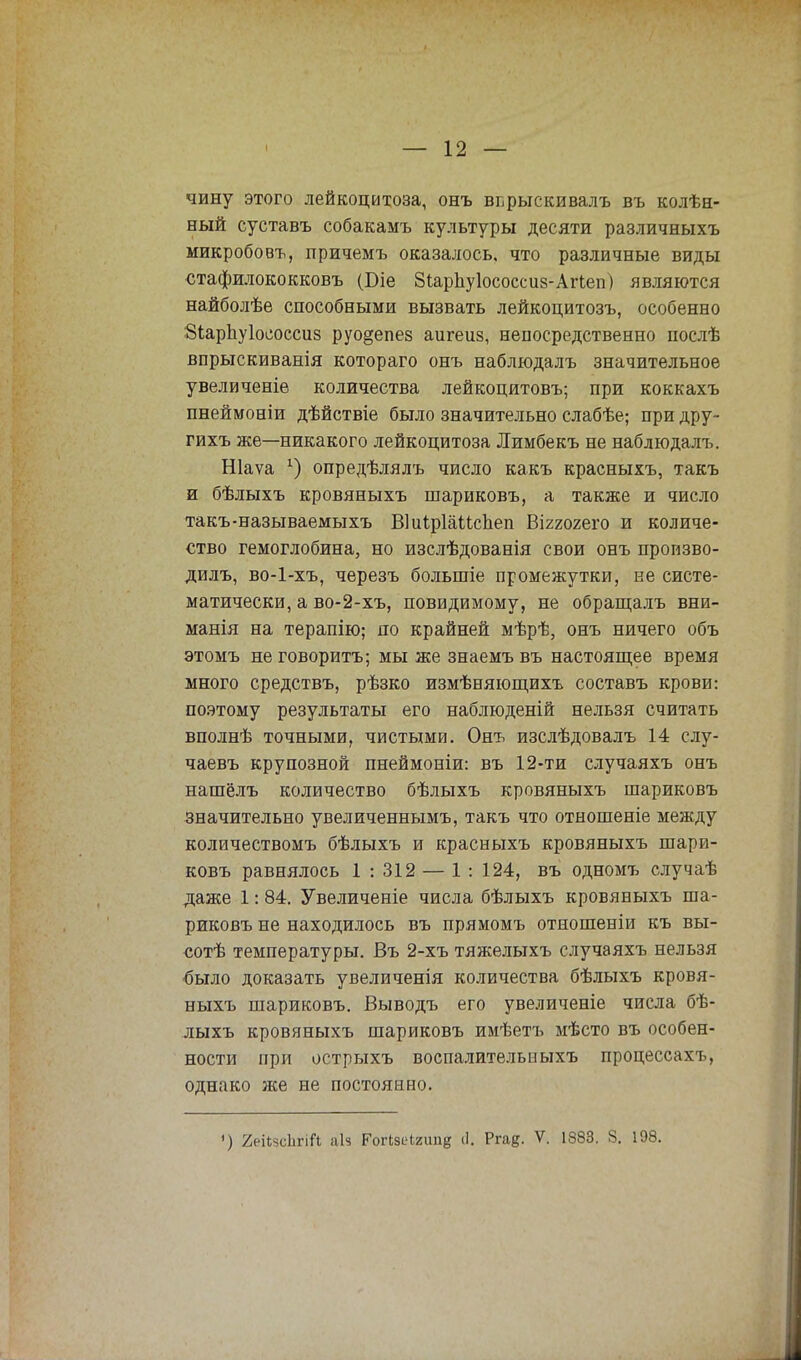 чину этого лейкоцитоза, онъ вьрыскивалъ въ колѣн- ный суставъ собакамъ культуры десяти различныхъ микробовъ, причемъ оказалось, что различные виды стафилококковъ (Біе Зіарііуіососсиз-Агіеп) являются найболѣе способными вызвать лейкоцитозъ, особенно 8іарЬу1ососси8 руо§епез аигеиз, непосредственно послѣ впрыскиванія котораго онъ наблюдалъ значительное увеличеніе количества лейкоцитовъ; при коккахъ пнеймоніи дѣйствіе было значительно слабѣе; при дру- гихъ же—никакого лейкоцитоза Лимбекъ не наблюдалъ. Шаѵа г) опредѣлялъ число какъ красныхъ, такъ и бѣлыхъ кровяныхъ шариковъ, а также и число такъ-называемыхъ ВІиірІаМспеп Віггояего и количе- ство гемоглобина, но изслѣдованія свои онъ произво- дилъ, во-1-хъ, черезъ большіе промежутки, не систе- матически, а во-2-хъ, повидимому, не обращалъ вни- манія на терапію; по крайней мѣрѣ, онъ ничего объ этомъ не говорить; мы же знаемъ въ настоящее время много средствъ, рѣзко измѣняющихъ составъ крови: поэтому результаты его наблюденій нельзя считать вполнѣ точными, чистыми. Онъ изслѣдовалъ 14 слу- чаевъ крупозной пнеймоніи: въ 12-ти случаяхъ онъ нашёлъ количество бѣлыхъ кровяныхъ шариковъ значительно увеличеннымъ, такъ что отношеніе между количествомъ бѣлыхъ и красныхъ кровяныхъ шари- ковъ равнялось 1 : 312 — 1 : 124, въ одномъ случаѣ даже 1: 84. Увеличеніе числа бѣлыхъ кровяныхъ ша- риковъ не находилось въ прямомъ отношеніи къ вы- сотѣ температуры. Въ 2-хъ тяжелыхъ случаяхъ нельзя было доказать увеличенія количества бѣлыхъ кровя- ныхъ шариковъ. Выводъ его увеличеніе числа бѣ- лыхъ кровяныхъ шариковъ имѣетъ мѣсто въ особен- ности при острыхъ воспалительныхъ процессахъ, однако же не постоянно.