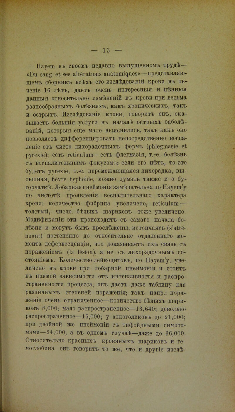 Наует въ своемъ недавно выпущенномъ трудѣ— «Ви зап§ еі 8ев аіѣёгаѣіопв апаіотідиез» -представляю- щемъ сборникъ всѣхъ его изслѣдованій крови въ те- чете 16 лѣтъ, даетъ очень интересный и цѣнныя данныя относительно измѣненій въ крови при весьма разнообразныхъ болѣзняхъ, какъ хроническихъ, такъ и острыхъ. Изслѣдованіе крови, говорить онъ, ока- зываетъ большія услуги въ началѣ острыхъ заболѣ- ваній, которыя еще мало выяснились, такъ какъ оно позволяетъ дифференцировать непосредственно воспа- леніе отъ чисто лихорадочныхъ формъ (рЫе^тазіе еі ругехіе); есть геілсиіит—есть флегмазія, т.-е. болѣзнь съ воспалительнымъ фокусомъ; если его нѣтъ, то это будетъ ругехіе, т.-е. перемежающаяся лихорадка, вы- сыпная, пёѵге ІурЬоісІе, можно думать также и о бу- горчат^. Лобарнаяпнеймоніязамѣчательнапо Наует'у по чистотѣ проявленія воспалительнаго характера крови: количество фибрина увеличено, геіісиіипл — толстый, число бѣлыхъ шариковъ тоже увеличено. Модификаціи эти происходятъ съ самаго начала бо- лѣзни и могутъ быть прослѣжены, истончаясь (з'аМё- шіапі) постепенно до относительно отдаленнаго мо- мента дефервесценціи, что доказываетъ ихъ связь съ пораженіемъ (1а 1ё8іоп), а не съ лихорадочнымъ со- стояніемъ. Количество лейкоцитовъ, по Наует'у, уве- личено въ крови при лобарной пнеймоніи и стоитъ въ прямой зависимости отъ интензивностя и распро- страненности процесса; онъ даетъ даже таблицу для различныхъ степеней пораженія; такъ напр.: пора- женіе очень ограниченное—количество бѣлыхъ шари- ковъ 8,000; мало распространенное—13,640; довольно распространенное—15,000; у алкоголиковъ до 21,000; при двойной же пнеймоніи съ тифойдными симпто- мами—24,000, а въ одномъ случаѣ—даже до 36,000. Относительно красныхъ кровяныхъ шариковъ и ге- моглобина онъ говорить то же, что и другіе изслѣ-