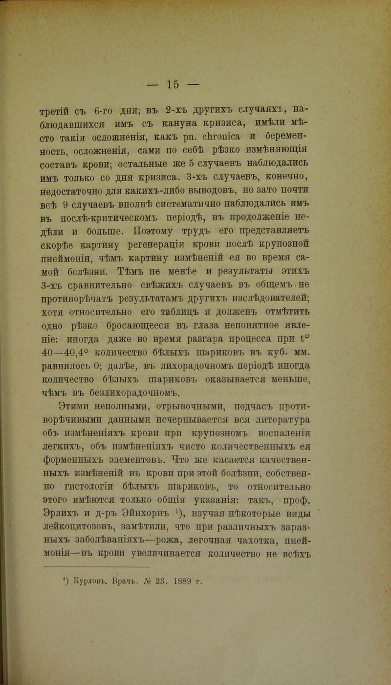 третій съ 6-го дня; въ 2-хъ другихъ случаяхт, на- блюдавшихся иыъ съ кануна кризиса, имѣли мѣ- сто такія осложненія, какъ рп. спгоаіса и беремен- ность, осложненія, сами по себѣ рѣзко измѣняющія составъ крови; остальные же 5 случаевъ наблюдались имъ только со дня кризиса. 3-хъ случаевъ, конечно, недостаточно для какихъ-либо выводовъ, но зато почти всѣ 9 случаевъ вполнѣ систематично наблюдались имъ въ послѣ-критическомъ періодѣ, въ продолженіе не- дѣли и больше. Поэтому трудъ его представляетъ скорѣе картину регенераціи крови послѣ крупозной пнеймоніи, чѣмъ картину измѣненій ея во время са- мой бслѣзни. Тѣмъ не менѣе и результаты этихъ 3-хъ сравнительно свѣжихъ случаевъ въ общемъ не противорѣчатъ результатамъ другихъ изслѣдователей; хотя относительно его таблицъ я долженъ отмѣтить одно рѣзко бросающееся въ глаза непонятное явле- ніе: иногда даже во время разгара процесса при і° 40—40,4° количество бѣлыхъ шариковъ въ куб. мм. равнялось 0; далѣе, въ лихорадочномъ періодѣ иногда количество бѣлыхъ шариковъ оказывается меньше, чѣмъ въ безлихорадочномъ. Этими неполными, отрывочными, подчасъ проти- ворѣчивыми данными исчерпывается вся литература объ измѣненіяхъ крови при крупозномъ воспаленіи легкихъ, объ измѣненіяхъ чисто количественныхъ ея форменныхъ элементовъ. Что же касается качествен- ныхъ измѣненій въ крови при этой болѣзни, собствен- но гистологіи бѣлыхъ шариковъ, то относительно этого имѣются только общія указанія: такъ, проф. Эрлихъ и д-ръ Эйнхорнъ ')> изучая нѣкоторые виды лейкоцитозовъ, замѣтили, что при различныхъ зараз- ныхъ заболѣваніяхъ—рожа, легочная чахотка, пней- монія—въ крови увеличивается количество не всѣхъ ') Курловъ. Ьрачъ. № 23. 1889 г.