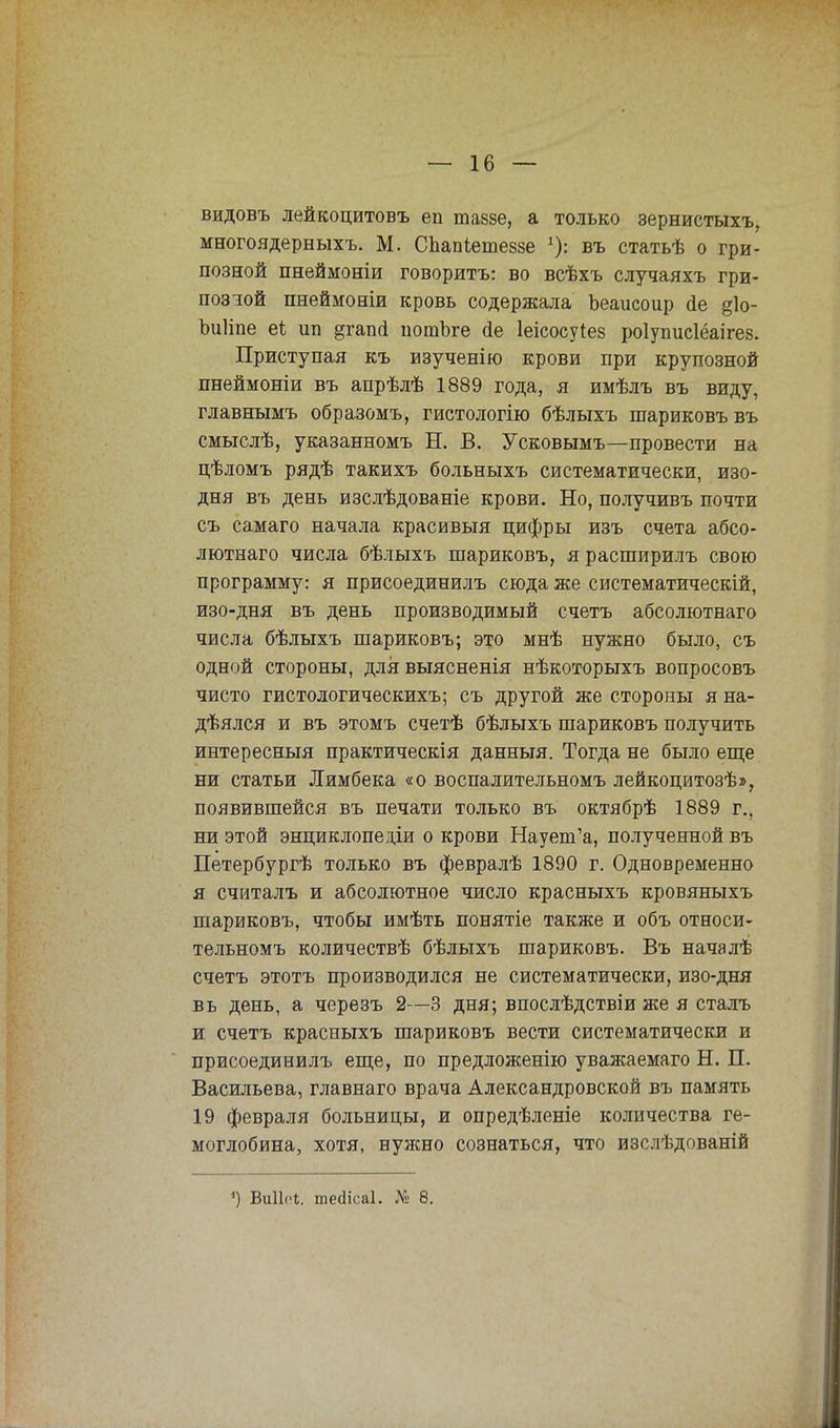 видовъ лейкоцитовъ еп шавзе, а только зернистыхъ, многоядерныхъ. М. Спапіетеззе въ статьѣ о гри- позной пнеймоніи говорить: во всѣхъ случаяхъ гри- позюй пнеймоніи кровь содержала Ьеаисоир йе §1о- Ъиііпе еі ип §гапй иотЪге сіе Іеісосуіев роіуписіёаігез. Приступая къ изученію крови при крупозной пнеймоніи въ апрѣлѣ 1889 года, я имѣлъ въ виду, главнымъ образомъ, гистологію бѣлыхъ шариковъ въ смыслѣ, указанномъ Н. В. Усковымъ—провести на цѣломъ рядѣ такихъ больныхъ систематически, изо- дня въ день изслѣдованіе крови. Но, получивъ почти съ самаго начала красивыя цифры изъ счета абсо- лютная числа бѣлыхъ шариковъ, ярасширилъ свою программу: я присоединилъ сюда же систематическій, изо-дня въ день производимый счетъ абсолютнаго числа бѣлыхъ шариковъ; это мнѣ нужно было, съ одной стороны, длявыясненія нѣкоторыхъ вопросовъ чисто гистологическихъ; съ другой же стороны я на- дѣялся и въ этомъ счетѣ бѣлыхъ шариковъ получить интересный практическія данныя. Тогда не было еще ни статьи Лимбека «о воспалительномъ лейкоцитозѣ», появившейся въ печати только въ октябрѣ 1889 г., ни этой энциклопедіи о крови Наует'а, полученной въ Петербургѣ только въ февралѣ 1890 г. Одновременно я считалъ и абсолютное число красныхъ кровяныхъ шариковъ, чтобы имѣть понятіе также и объ относи- тельномъ количествѣ бѣлыхъ шариковъ. Въ началѣ счетъ этотъ производился не систематически, изо-дня вь день, а черезъ 2—3 дня; впослѣдствіи же я сталъ и счетъ красныхъ шариковъ вести систематически и присоединилъ еще, по предложенію уважаемаго Н. П. Васильева, главнаго врача Александровской въ память 19 февраля больницы, и опредѣленіе количества ге- моглобина, хотя, нужно сознаться, что изслѣдованій <) Виііеі. шейісаі. № 8.