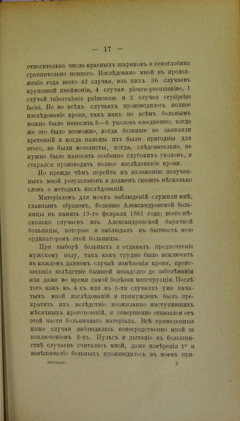относительно числа краеныхъ шариковъ и гемоглобина сравнительно немного. Изслѣдовано мной въ продол- женіе года всего 43 случая, изъ нихъ 36 случаевъ крупозной пнеймоніи, 4 случая ріеиго-рпеитопіае, 1 случай іиЪегсиІ08І8 риітопит и 2 случая егузіреіав !асіеі. Не во всѣхъ случаяхъ производилось полное изслѣдованіе крови, такъ какъ не всѣмъ больнымъ можно было наносить 6—6 уколовъ ежедневно; когда же это было возможно, когда больные не заявляли претензій и когда пальцы ихъ были пригодны для этого, не были мозолисты, когда, слѣдовательно, не нужно было наносить особенно глубокихъ уколовъ, я старался производить полное изслѣдованіе крови. Но прежде чѣмъ перейти къ изложенію получен- ныхъ мной результатовъ я долженъ сказать нѣсколько словъ о методахъ изслѣдованій. Матеріаломъ для моихъ наблюденій служили мнѣ, главнымъ образомъ, больные Александровской боль- ницы въ память 19-го февраля 1861 года; всего нѣ- сколько случаевъ изъ Александровской барачной . больницы, которые я наблюдалъ въ бытность мою ординаторомъ этой больницы. При выборѣ больныхъ я отдаваль предпочтеніе мужскому полу, такъ какъ трудно было исключить въ каждомъ данномъ случаѣ измѣненія крови, проис- шедшія вслѣдствіе бывшей незадолго до заболѣванія или даже во время самой болѣзни менструаціи. Послѣ того какъ въ 4-хъ или въ 5-ти случаяхъ уже нача- тыхъ мной изслѣдованій я принужденъ былъ пре- кратить ихъ вслѣдствіе неожиданно наступившихъ мѣсячныхъ кровотеченій, я совершенно отказался отъ этой части больничнаго матеріала. Всѣ приведенные ниже случаи наблюдались непосредственно мной за исключеніемъ 2-хъ. Пульсъ и дьтханіе въ болыпин- ствѣ случаевъ считались мной, даже измѣренія 1° и взвѣгаиваніе больныхъ производилось въ моемъ при- кикодак. а