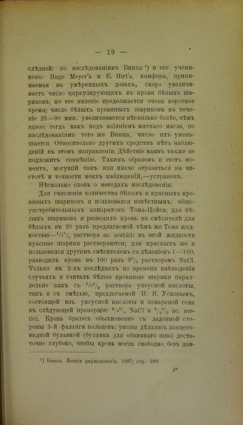 слѣдней: по изслѣдованіямъ Бинца ') и его учени- ковъ: Ни§о Меуег'а и Е. Нігіа, камфора, прини- маемая въ умѣренныхъ дозахъ, скоро увеличи- ваете число циркулирующихъ въ крови бѣлыхъ ша- риковъ; но это явленіе продолжается очень короткое время; число бѣлыхъ кровяныхъ шариковъ въ тече- ніе 25—90 мин. увеличивается нѣсколько болѣе, чѣмъ вдвое; тогда какъ подъ вліяніемъ мятнаго масла, по изслѣдованіямъ того же Бинца, число ихъ умень- шается. Относительно другихъ средствъ нѣтъ наблю- деній въ этомъ направленіи. Дѣйствіе ваннъ также не подлежитъ сомнѣнію. Такимъ образомъ и этотъ мо- ментъ, могущій такъ или иначе отразиться на чи- стотѣ и точности моихъ наблюденій,—устраненъ. Нѣсколько словъ о методахъ изслѣдованія. Для счисленія количества бѣлыхъ и красныхъ кро- вяныхъ шариковъ я пользовался извѣстнымъ, обще- употребительнымъ аппаратомъ Тома-Цейса; для бѣ- лыхъ шариковъ я разводилъ кровь въ смѣсителѣ для бѣлыхъ въ 20 разъ предлагаемой тѣмъ же Тома жид- костью— Ѵз70 раствора ас. асеіісі: въ этой жидкости красные шарики растворяются; для красныхъ же я пользовался другимъ смѣсителемъ съ дѣленіемъ 1—100. разводилъ кровь въ 100 разъ 3°/0 растворомъ N3(31. Только въ 2-хъ послѣднихъ по времени наблюденія случаяхъ я считалъ бѣлые кровяные шарики парал- лельно какъ съ Ѵз°/0 раствора уксусной кислоты, такъ и съ смѣсью, предлагаемой Ы. В. Усковымъ, состоящей изъ уксусной кислоты и повареной соли въ слѣдующей пропорціи: 8/4°/0 ШСІ и І/3°І0 ас. асе- Іісі. Кровь бралась обыкновенно съ ладонной сто- роны 3-й фаланги пальцевъ; уколы дѣлались ланцето- видной булавкой (булавка для обвивнаго шва) доста- точно глубоко, чтобы кровь могла свободно, безъ дав- ') Бинцъ. Іекціи фармакологіи. 1887; стр. 399. 2*