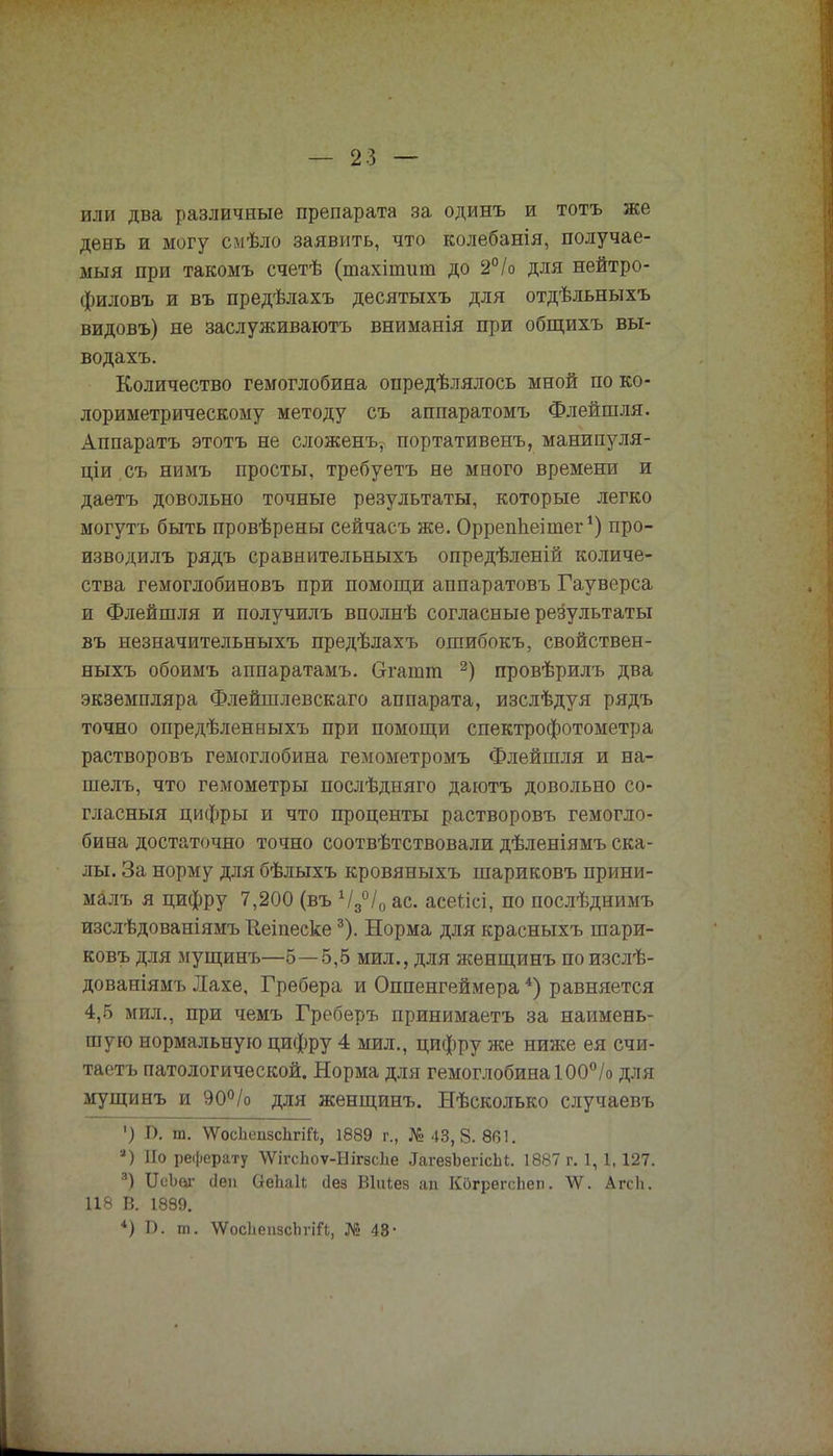 или два различные препарата за одинъ и тотъ же день и могу смѣло заявить, что колебанія, получае- мый при такомъ счетѣ (тахіпшт до 2°/о для нейтро- филовъ и въ предѣлахъ десятыхъ для отдѣльныхъ видовъ) не заслуживаютъ вниманія при общихъ вы- водахъ. Количество гемоглобина определялось мной по ко- лориметрическому методу съ аппаратомъ Флейшля. Аппаратъ этотъ не сложенъѵ портативенъ, манипуля- ціи съ нимъ просты, требуетъ не много времени и даетъ довольно точные результаты, которые легко могутъ быть провѣрены сейчасъ же. ОррепЬеітег') про- изводилъ рядъ сравнительныхъ опредѣленій количе- ства гемоглобиновъ при помощи аппаратовъ Гауверса и Флейшля и получилъ вполнѣ согласные результаты въ незначительныхъ предѣлахъ ошибокъ, свойствен- ныхъ обоимъ аппаратамъ. Огашт 2) провѣрилъ два экземпляра Флейшлевскаго аппарата, изслѣдуя рядъ точно опредѣленныхъ при помощи спектрофотометра растворовъ гемоглобина гемометромъ Флейшля и на- шелъ, что гемометры послѣдняго даютъ довольно со- гласный цифры и что проценты растворовъ гемогло- бина достаточно точно соотвѣтствовали дѣленіямъ ска- лы. За норму для бѣлыхъ кровяныхъ шариковъ прини- малъ я цифру 7,200 (въ Ч3°І0 ас. асеіісі, по послѣднимъ изслѣдованіямъ Иеіпееке3). Норма для красныхъ шари- ковъ для мущинъ—5—5,5 мил., для женщинъ поизслѣ- дованіямъ Лахе, Гребера и Оппенгеймера *) равняется 4,5 мил., при чемъ Греберъ принимаетъ за наимень- шую нормальную цифру 4 мил., цифру же ниже ея счи- таетъ патологической. Норма для гемоглобина 100% для мущинъ и 90°/о для женщинъ. Нѣсколько случаевъ ') I). ш. ѴѴосЬепзсЬгіЙ, 1889 г., № 43,8.861. а) Но реферату ѴѴігсЬоѵ-ЫігвсЬе ^агезЪегісЫ;. 1887 г. 1,1,127. 3) ІІсЪаг сіеп ОеЬаІі Дез Віиіез ап КогрегсЬеп. ѴѴ. АгсЬ. 118 В. 1889. *) Б. т. ^ѴосЬепзсЬгіЙ, № 48-