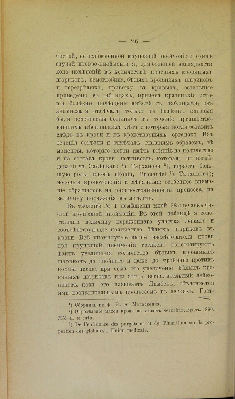 чистой, не осложненной крупозной пнеймоніи и одинъ случай плевро-пнеймоніи я, для большей наглядности хода измѣненій въ количествѣ красныхъ кровяныхъ шариковъ, гемоглобина, бѣлыхъ кровяныхъ шариковъ и перезрѣлыхъ, привожу въ кривыхъ, остальные приведены въ таблицахъ, причемъ кратенькія исто- ріи болѣзни помѣщены вмѣстѣ съ таблицами; изъ анамнеза я отмѣчалъ только тѣ болѣзни, которыя были перенесены больнымъ въ теченіе предшество- вавшихъ нѣсколькихъ лѣтъ и которыя могли оставить слѣдъ въ крови и въ кроветворныхъ органахъ. Изъ теченія болѣзни я отмѣчалъ, главнымъ образомъ, тѣ моменты, которые могли имѣть вліяніе на количество и на составъ крови: потливость, которая, по изслѣ- дованіямъ Засѣцкаго *), Тарханова 2), играетъ боль- шую роль; поносъ (КоЪіп, Вгоиагсіеі 3), Тархановъ); носовыя кровотеченія и мѣсячныя; особенное внима- ніе обращалось на распространенность процесса, на величину пораженія въ легкомъ. Въ таблицѣ № 1 помѣщены мной 28 случаевъ чи- стой крупозной пиеймоніи. Въ этой таблицѣ я сопо- ставляю величину пораженнаго участка легкаго и соотвѣтствующее количество бѣлыхъ шариковъ въ крови. Всѣ упомянутые выше изслѣдователи крови при крупозной пнеймоніи согласно констатируютъ фактъ увеличенія количества бѣлыхъ кровяныхъ шариковъ до двойнаго и даже до тройнаго противъ нормы числа; при чемъ это увеличеніе бѣлыхъ кро- вяныхъ шариковъ или этотъ воспалительный лейко- цитозъ, какъ его называетъ Лимбекъ, объясняется ими воспалительнымъ процессомъ въ легкихъ. Гост- *) Сбориикъ проф. В. А. Мапассеииа. 3) Опредѣленіе массы крови на живомъ человѣкѣ. Врачъ. 1880. У&№ 41 и сіѣд. 3) Бе Гепііііепсе сіез ригдаііопз еі сіе ГіпапШоп апг 1а рго- рогііоп сіез йІоЬиІез... Ишоп тейісаіе.