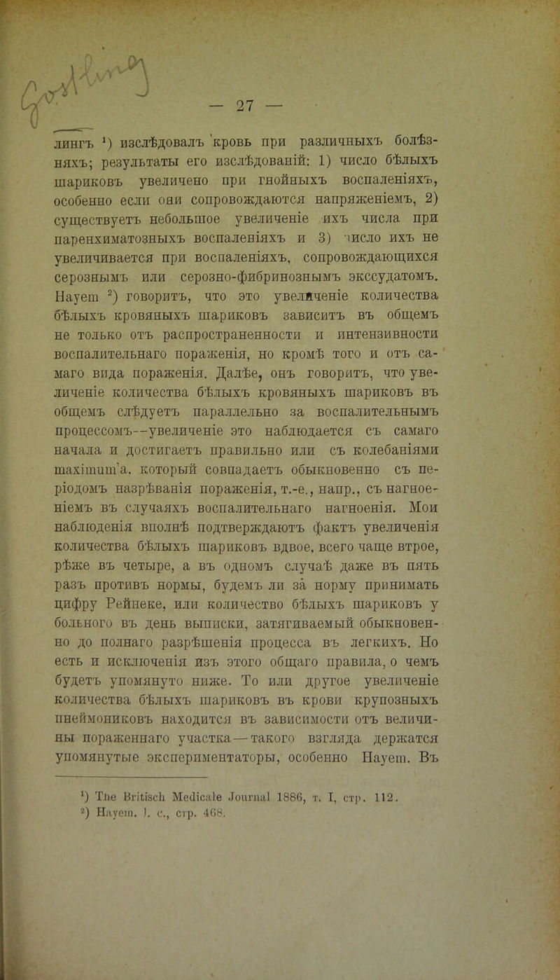 лянгъ !) изслѣдовалъ кровь при различныхъ болѣз- няхъ; результаты его изслѣдованій: 1) число бѣлыхъ шариковъ увеличено ори гнойныхъ воспаленіяхъ, особенно если они сопровождаются напряженіемъ, 2) существуетъ небольшое увеличеніе ихъ числа при паренхиматозныхъ воспаленіяхъ и 3) число ихъ не увеличивается при воспаленіяхъ, сопровождающихся серозныыъ или серозно-фибринознымъ экссудатомъ. Науеш 2) говорить, что это увеляченіе количества бѣлыхъ кровяныхъ шариковъ зависитъ въ общемъ не только отъ распространенности и интензивности воспалительнаго пораженія, но кромѣ того и отъ са- маго вида пораженія. Далѣе, онъ говорить, что уве- личеніе количества бѣлыхъ кровяныхъ шариковъ въ общемъ слѣдуетъ параллельно за воспалительнымъ процессомъ—увеличеніе это наблюдается съ самаго начала и достигаетъ правильно или съ колебаніями шахіошіпа. который совпадаетъ обыкновенно съ пе- рш домъ назрѣванія пораженія, т.-е., напр., сънагное- ніемъ въ случаяхъ воспалительнаго нагноенія. Мои наблюденія вполнѣ подтверждаютъ фактъ увеличенія количества бѣлыхъ шариковъ вдвое, всего чаще втрое, рѣже въ четыре, а въ одномъ случаѣ даже въ пять разъ противъ нормы, будемъ ли за норму принимать цифру Рейнеке, или количество бѣлыхъ шариковъ у больного въ день выписки, затягиваемый обыкновен- но до полнаго разрѣшенія процесса въ легкихъ. Но есть и исключенія изъ этого общаго правила, о чѳмъ будетъ упомянуто ниже. То или другое увеличеніе количества бѣлыхъ шариковъ въ крови крупозныхъ пееймониковъ находится въ зависимости отъ величи- ны пораженнаго участка—такого взгляда держатся упомянутые экспериментаторы, особенно Науеш. Въ 1) Тііе Вгііізсіі Месіісіііе .Тоигпаі 1886, т. I, стр. 112. 2) Науеш. !. с, стр. 468.