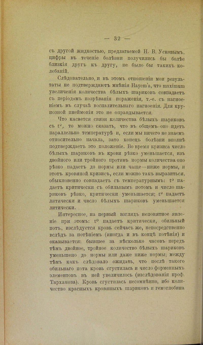 съ другой жидкостью, предлагаемой Ы. В. Усковымъ. цифры въ теченіе болѣзни получились бы болѣе близкія другъ къ другу, не было бы такихъ ко- лебаний. Слѣдовательно, и въ этомъ отношеніи мои резуль- таты не подтверждают мнѣнія Наует'а, что шахішит увеличенія количества бѣлыхъ шариковъ совпадаетъ съ періодомъ назрѣванія пораженія, т.-е. съ нагное- ніемъ въ случаѣ воспалительнаго нагноенія. Для кру- позной пнеймоніи это не оправдывается. Что касается связи количества бѣлыхъ шариковъ съ 1°, то можно сказать, что въ общемъ оно идетъ параллельно температурѣ и, если мы ничего не знаемъ относительно начала, зато конецъ болѣзни вполнѣ подтверждаетъ это положеніе. Во время кризиса число бѣлыхъ шариковъ въ крови рѣзко уменьшается, изъ двойного или тройного противъ нормы количества оно рѣзко падаетъ до нормы или чаще—ниже нормы, и этотъ кровяной кризисъ, если можно такъ выразиться, обыкновенно совпадаетъ съ температурнымъ: і° па- даетъ критически съ обильнымъ потомъ и число ша- риковъ рѣзко, критически уменьшается; 1° падаетъ литически и число бѣлыхъ шариковъ уменьшается литически. Интересное, на первый взглядъ непонятное явле- ніе при этомъ: і° падаетъ критически, обильный потъ, изслѣдуется кровь сейчасъ же, непосредственно вслѣдъ за потѣніемъ (иногда и въ концѣ потѣнія) и оказывается: бывшее за нѣсколько часовъ передъ тѣмъ двойное, тройное количество бѣлыхъ шариковъ уменьшено до нормы или даже ниже нормы; между тѣмъ какъ слѣдовало ожидать, что послѣ такого обильнаго пота кровь сгустилась и число форменных!, элементовъ въ ней увеличилось (изслѣдованія проф. Тарханова). Кровь сгустилась несомнѣнно, ибо коли- чество красныхъ кровяныхъ шариковъ и гемоглобина