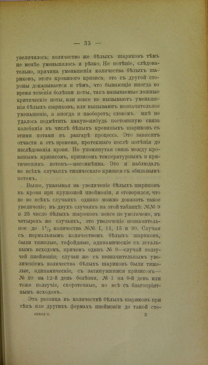 увеличилось; количество же бѣлыхъ шариковъ тѣмъ не менѣѳ уменьшилось и рѣзко. Не потѣніе, слѣдова- тельно, причина уменьшенія количества бѣлыхъ ша- риковъ, этого кровяного кризиса; это съ другой сто- роны доказывается и тѣмъ, что бывающіе иногда во время тече'шя болѣзеи поты, такъ называемые ложные критическіе поты, или вовсе не вызываютъ уменыпе- нія бѣлыхъ шариковъ, или вызываютъ незначительное уменыпеніе, а иногда и наоборотъ; словомъ. мнѣ не удалось подмѣтить какую-нибудь постоянную связь колебанія въ числѣ бѣлыхъ кровяныхъ шариковъ съ этими потами въ разгарѣ процесса. Это зависитъ отчасти и отъ времени, прогекшаго послѣ потѣнія до изслѣдованія крови. Но упомянутая связь между кро- вянымъ кризисомъ, кризисомъ температурнымъ и кри- тическимъ потомъ—несомнѣнна. Это я наблюдалъ во всѣхъ случая хъ типическаго кризиса съ обильнымъ потомъ. Выше, указывая на увеличеніе бѣлыхъ шариковъ въ крови при крупозной пнеймоніи, я оговорился, что не во всѣхъ случаяхъ однако можно доказать такое увеличеніе; въ двухъ случаяхъ на этой таблицѣ: №№ 9 и 25 число бѣлыхъ шариковъ вовсе не увеличено, въ четырехъ же случаяхъ, это увеличеніе незначитель- ное до 1х/2 количества №№ Г, 11, 15 и 20. Случаи съ нормальнымъ количествомъ бѣлыхъ шариковъ, были тяжелые, тифоидные, адинамическіе съ леталь- нымъ исходомъ, причемъ одинъ № 9—случай ползу- чей пнеймоніи; случаи же съ незначительнымъ уве- личеніемъ количества бѣлыхъ шариковъ были тяже- лые, адивамическіе, съ затянувшимся кризисомъ— № 20 на 12-й день болѣзни, № 1 на 8-й день или тоже ползучіе, скоротечные, но всѣ съ благопріят- нымъ исходомъ. Эта разница въ количѳствѣ бѣлыхъ шариковъ при тѣхъ или другихъ формахъ пнеймоніи до такой сте- КИКОД'К. 3 1