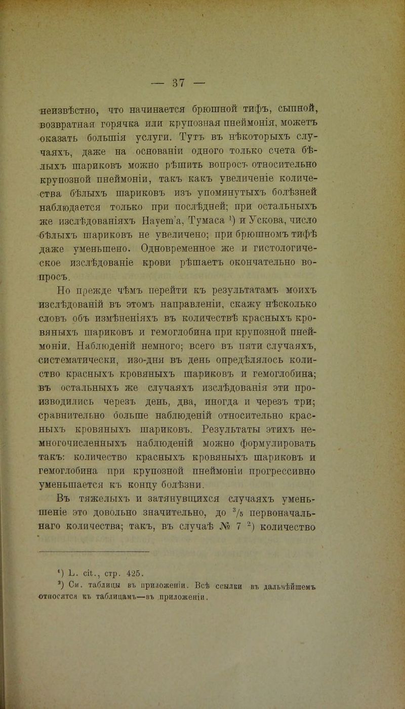 неизвѣстно, что начинается брюшной тифъ, сыпной, возвратная горячка или крупозная пнеймонія, можетъ оказать болыпія услуги. Тутъ въ нѣкоторыхъ слу- чаяхъ, даже на основаеіи одного только счета бѣ- лыхъ шариковъ можно рѣшить вопросъ относительно крупозной пнеймоніи, такъ какъ увеличеніе количе- ства бѣлыхъ шариковъ изъ упомянутыхъ болѣзней наблюдается только при послѣдней; при остальныхъ же изслѣдованіяхъ Наует'а, Тумаса ') и У скова, число бѣлыхъ шариковъ не увеличено; при брюшномъ тифѣ даже уменьшено. Одновременное же и гистологиче- ское изслѣдованіе крови рѣшаетъ окончательно во- просъ. Но прежде чѣмъ перейти къ результатамъ моихъ изслѣдованій въ этомъ направленіи, скажу нѣсколько словъ объ измѣненіяхъ въ количествѣ красныхъ кро- вяныхъ шариковъ и гемоглобина при крупозной пней- моніи. Наблюденій немного; всего въ пяти случаяхъ, систематически, изо-дня въ день определялось коли- ство красныхъ кровяныхъ шариковъ и гемоглобина; въ остальныхъ же случаяхъ изслѣдованія эти про- изводились черезъ день, два, иногда и черезъ три; сравнительно больше наблюденій относительно крас- ныхъ кровяныхъ шариковъ. Результаты этихъ не- многочисленныхъ наблюденій можно формулировать такъ: количество красныхъ кровяныхъ шариковъ и гемоглобина при крупозной пнеймоніи прогрессивно уменьшается къ концу болѣзни. Въ тяжелыхъ и затянувшихся случаяхъ умень- шеніе это довольно значительно, до г/ь первоначаль- наго количества; такъ, въ случаѣ № 7 2) количество •) Ь. сН., стр. 425. *) См. таблицы въ нриложепіи. Всѣ ссылки въ далыіѣйшемъ относятся къ таблицамъ—въ приложеніи.