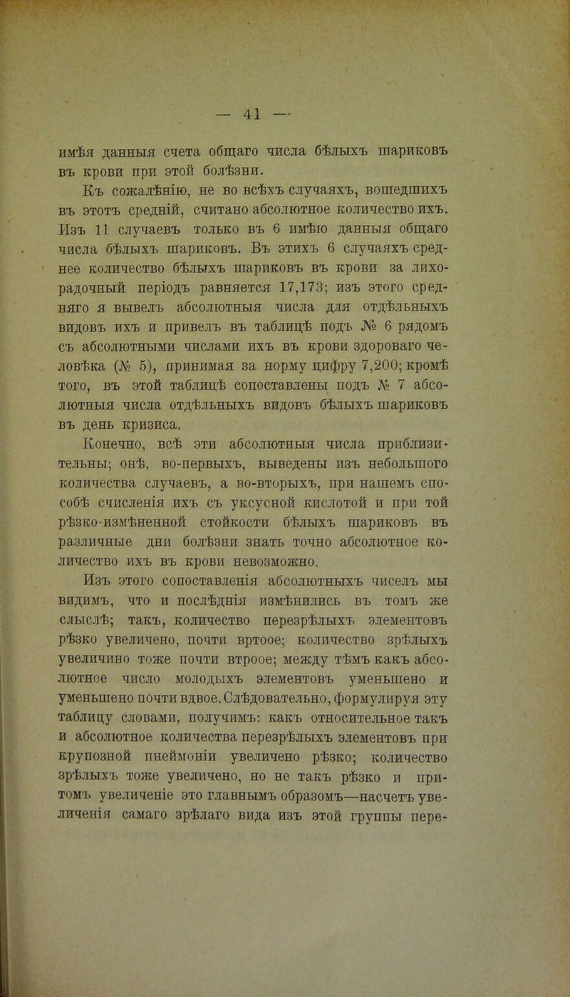 имѣя данныя счета общаго числа бѣлыхъ шариковъ въ крови при этой болѣзни. Къ сожалѣнію, не во всѣхъ случаяхъ, вошедшихъ въ этотъ средній, считано абсолютное количество ихъ. Изъ 11 случаевъ только въ 6 имѣю данныя общаго числа бѣлыхъ шариковъ. Въ этихъ 6 случаяхъ сред- нее количество бѣлыхъ шариковъ въ крови за лихо- радочный періодъ равняется 17,173; изъ этого сред- няго я вывелъ абсолютный числа для отдѣльныхъ видовъ ихъ и привелъ въ таблицѣ подъ № б рядомъ съ абсолютными числами ихъ въ крови здороваго че- ловѣка (№ 5), принимая за норму цифру 7,200; кромѣ того, въ этой таблицѣ сопоставлены подъ № 7 абсо- лютный числа отдѣльныхъ видовъ бѣлыхъ шариковъ въ день кризиса. Конечно, всѣ эти абсолютный числа приблизи- тельны; онѣ, во-первыхъ, выведены изъ небольшого количества случаевъ, а во-вторыхъ, при нашемъ спо- собѣ счисленія ихъ съ уксусной кислотой и при той рѣзко-измѣненной стойкости бѣлыхъ шариковъ въ различные дни болѣзни знать точно абсолютное ко- личество ихъ въ крови невозможно. Изъ этого сопоставленія абсолютныхъ чиселъ мы видимъ, что и послѣднія измѣнились въ томъ же слыслѣ; такъ, количество перезрѣлыхъ элементовъ рѣзко увеличено, почти вртоое; количество зрѣлыхъ увеличино тоже почти втроое; между тѣмъ какъ абсо- лютное число молодыхъ элементовъ уменьшено и уменьшено почти вдвое. Слѣдовательно, формулируя эту таблицу словами, получимъ: какъ относительное такъ и абсолютное количества перезрѣлыхъ элементовъ при крупозной пнеймоніи увеличено рѣзко; количество зрѣлыхъ толсе увеличено, но не такъ рѣзко и при- томъ увеличеніе это главнымъ образомъ—насчетъ уве- личен! я самаго зрѣлаго вида изъ этой группы пере-
