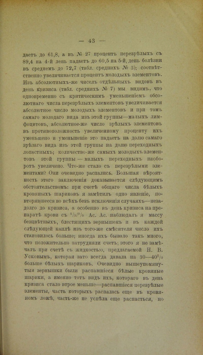 даетъ до 61,8, а въ № 27 процентъ перезрѣлыхъ съ 89,4 на 4-й день падаетъ до 60,5 на 5-й, день болѣзни въ среднемъ до 72,7 (табл. среднихъ № 3); соотвѣт- ственно увеличивается процентъ молодыхъ элементовъ. Изъ абсолютныхъ-же чиселъ отдѣльныхъ видовъ въ день кризиса (табл. среднихъ № 7) мы видимъ. что одновременно съ критическимъ уменыпеніемъ обсо- лютнаго числа перезрѣлыхъ элементовъ увеличивается абсолютное число молодыхъ элементовъ и при томъ самаго молодаго вида изъ этой группы—малыхъ лим- фоцитовъ, абсолютное-же число зрѣлыхъ элементовъ въ противоположность увеличенному проценту ихъ уменьшено и уменыпеніе это падаетъ на долю самаго зрѣлаго вида изъ этой группы на долю переходныхъ лопастныхъ; количество-же самыхъ молодыхъ элемен- товъ этой группы — малыхъ переходныхъ наобо- ротъ увеличено. Что-же стало съ перезрѣлыми эле- ментами? Они очевидно распались. Большая вѣроят- ность этого заключенія доказывается слѣдующимъ обстоятельствомъ: при счетѣ общаго числа бѣлыхъ кровяныхъ шариковъ я замѣтилъ одно явленіе, по- вторявшееся во всѣхъ безъ исключенія случаяхъ—неза- долго до кризиса, а особенно въ день кризиса на пре- парат крови съ Ѵз/°/о Ас. Ас. наблюдалъ я массу безцвѣтныхъ, блестящихъ зернышекъ и въ каждой слѣдующей каплѣ изъ того-же смѣсителя число ихъ становилось больше; иногда ихъ бывало такъ много, что положительно затрудняли счетъ; этого я не замѣ- чалъ при счетѣ съ жидкостью, предлагаемой Н. В. Усковымъ, которая зато всегда давала на 30—40б/о больше бѣлыхъ шариковъ. Очевидно вышеупомяну- тый зернышки были распавшіеся бѣлые кровяные шарики, а именно тотъ видъ ихъ, котораго въ день кризиса стало втрое меньше—распавшіеся перезрѣлые элементы, часть которыхъ распалась еще въ кровя- номъ ложѣ, часть-же не успѣла еще распасться, но