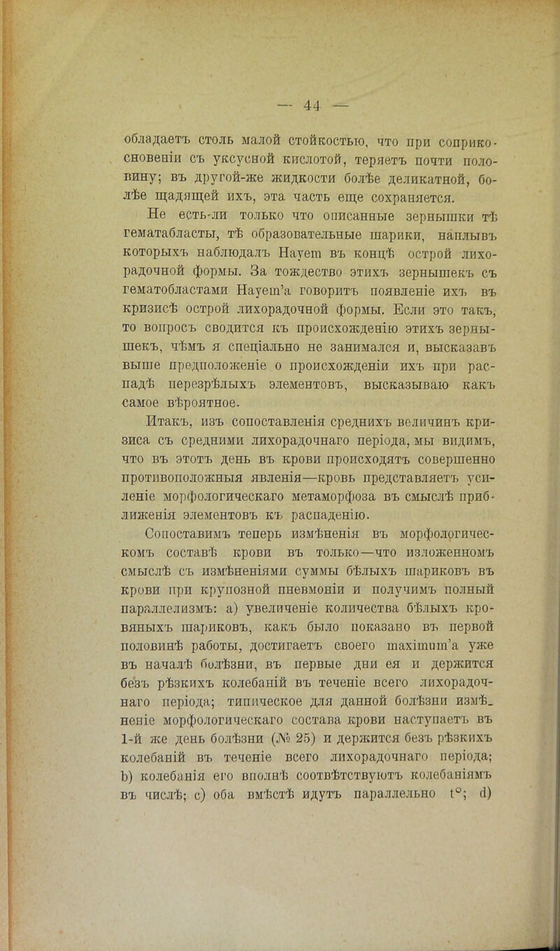 обладаетъ столь малой стойкостью, что при соприко- сновеніи съ уксусной кислотой, теряетъ почти поло- пину; въ другой-же жидкости болѣе деликатной, бо- лѣе щадящей ихъ, эта часть еще сохраняется. Не есть-ли только что описанные зернышки тѣ гематабласты, тѣ образовательные шарики, наплывъ которыхъ наблюдалъ Наует въ концѣ острой лихо- радочной формы. За тождество этихъ зернышекъ съ гематобластами Наует'а говоритъ появленіе ихъ въ кризисѣ острой лихорадочной формы. Если это такъ, то вопросъ сводится къ происхожденію этихъ зерны- шекъ, чѣмъ я спеціально не занимался и, высказавъ выше предположеніе о происхожденіи ихъ при рас- падѣ перезрѣлыхъ элементовъ, высказываю какъ самое вѣроятное. Итакъ, изъ сопоставленія среднихъ велмчинъ кри- зиса съ средними лихорадочнаго періода, мы видимъ, что въ этотъ день въ крови происходить совершенно противоположный явленія—кровь представляетъ уш- лете морфологическаго метаморфоза въ смыслѣ приб- лиженія элементовъ къ распаденію. Сопоставимъ теперь измѣненія въ морфологичес- комъ составѣ крови въ только—что изложенномъ смыслѣ съ измѣненіями суммы бѣлыхъ шариковъ въ крови при крупозной пневмоніи и получимъ полный параллелизмъ: а) увеличеніе количества бѣлыхъ кро- вяныхъ шариковъ, какъ было показано въ первой половинѣ работы, достигаетъ своего тахішиш'а уже въ началѣ болѣзни, въ первые дни ея и держится безъ рѣзкихъ колебаній въ теченіе всего лихорадоч- наго періода; типическое для данной болѣзни измѣ. неніе морфологическаго состава крови наступает!, въ 1-й же день болѣзни (№ 25) и держится безъ рѣзкихъ колебаній въ теченіе всего лихорадочнаго періода; Ъ) колебанія его вполнѣ соотвѣтствуютъ колебаніямъ въ числѣ; с) оба вмѣстѣ идутъ параллельно і°; (1)
