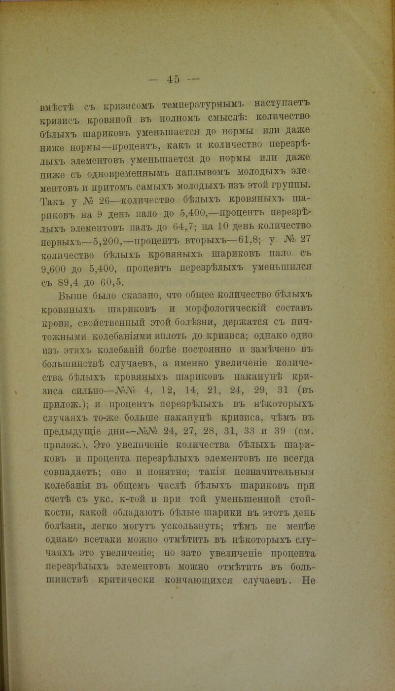 вмѣстѣ съ кризисомъ температурнымъ наступаетъ кризисъ кровяной въ полномъ смыслѣ: количество бѣлыхъ шариковъ уменьшается до нормы или даже ниже нормы—процентъ, какъ и количество перезрѣ- лыхъ элементовъ уменьшается до нормы или даже ниже съ одновременнымъ наплывомъ молодыхъ эле- ментовъ и притомъ самыхъ молодыхъ изъ этой группы. Такъ у № 26—количество бѣлыхъ кровяныхъ ша- риковъ на 9 день пало до 5,400,—процентъ перезрѣ- лыхъ элементовъ палъ до 64,7; на 10 день количество первыхъ—5,200,—процентъ вторыхъ—61,8; у №• 27 количество бѣлыхъ кровяныхъ шариковъ пало съ 9,600 до 5,400, процентъ перезрѣлыхъ уменьшился съ 89,4 до 60,5. Выше было сказано, что общее количество бѣлыхъ кровяныхъ шариковъ и морфологическій составъ крови, свойственный этой болѣзни, держатся съ нич- тожными колебаніями вплоть до кризиса; однако одно изъ этихъ колебаній болѣе постоянно и замѣчено въ большинствѣ случаевъ, а именно увеличеніе количе- ства бѣлыхъ кровяныхъ шариковъ наканунѣ кри- зиса сильно—№№ 4, 12, 14, 21, 24, 29, 31 (въ прилож.); и процентъ перезрѣлыхъ въ нѣкоторыхъ случаяхъ то-же больше наканунѣ кризиса, чѣмъ въ предыдущіе дни—№№ 24, 27, 28, 31, 33 и 39 (см. прилож.). Это увеличеніе количества бѣлыхъ шари- ковъ и процента перезрѣлыхъ элементовъ не всегда совпадаетъ; оно и понятно; такія незначительный колебанія въ общемъ числѣ бѣлыхъ шариковъ при счетѣ съ укс. к-той и при той уменьшенной стой- кости, какой обладаютъ бѣлые шарики въ этотъ день болѣзни, легко могутъ ускользнуть; тѣмъ не менѣе однако всетаки можно отмѣтить въ нѣкоторыхъ слу- чаяхъ это увеличеніе; но зато увеличеніе процента перезрѣлыхъ элементовъ можно отмѣтить въ боль- шинствѣ критически кончающихся случаевъ. Не